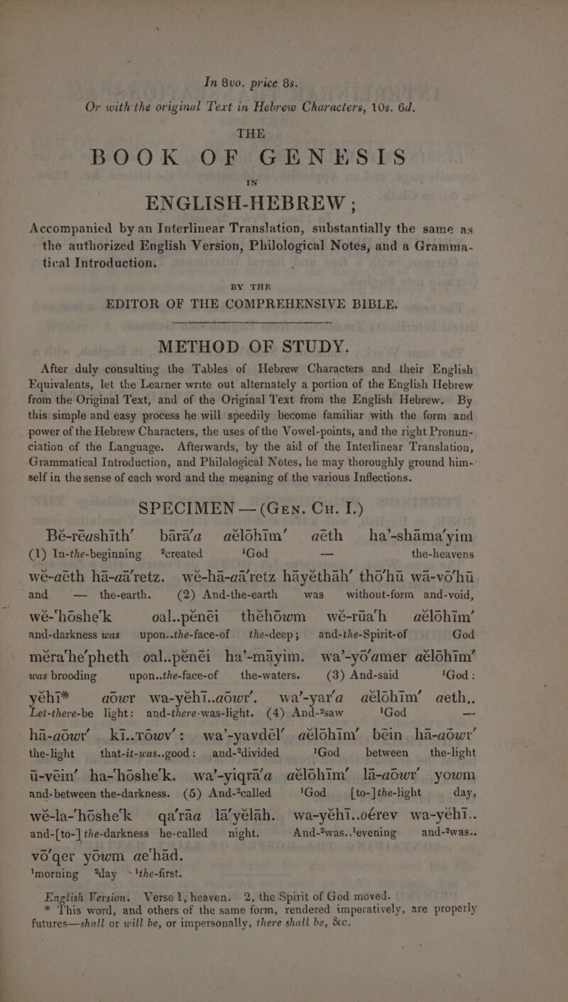 te Jct In 8vo. price 8s. Or with the original Text in Hebrew Characters, 10s. 6d. THE BOOK OF GENESIS ENGLISH-HEBREW ; Accompanied by an Interlinear Translation, substantially the same as the authorized English Version, Philological Notes, and a Gramma- tical Introduction. BY THR EDITOR OF THE COMPREHENSIVE BIBLE. After duly consulting the Tables of Hebrew Characters and their English Equivalents, let the Learner write out alternately a portion of the English Hebrew from the Original Text, and of the Original Text from the English Hebrew. By this simple and easy process he will speedily become familiar with the form and power of the Hebrew Characters, the uses of the Vowel-points, and the right Pronun- ciation of the Language. Afterwards, by the aid of the Interlinear Translation, Grammatical Introduction, and Philological Notes, he may thoroughly ground him- self in the sense of each word and the meaning of the various Inflections. SPECIMEN — (Gen. Cu. I.) Be-réashith’ bara’a aelohim’ aéth ha’-shama’yim (1) In-the-beginning created 'God —_ the-heavens we-aéth ha-aa'retz. weé-ha-aa'retz hayethah’ tho’hu wa-vo/hi and — the-earth. (2) And-the-earth was _ without-form and-void, we-‘hoshe’k oal..penei thehowm we-ruah aeélohim’ and-darkness was upon..the-face-of the-deep; and-the-Spirit-of God méra‘he’pheth oal..pénéi ha’-mayim. wa’-yo’amer aélohim’ was brooding upon..the-face-of —_ the-waters. (3) And-said 'God : yehi* aowr wa-yehi..adwr’. wa’-yar’'a aélohim’ aeth., Let-there-be light: and-there-was-light. (4) And-?saw 'God -- ha-aowr’ ki..r6wv’: wa’-yavdel’ aélohim’ bein. ha-aowyr’ the-light that-it-was..good: and-*divided 1God between _the-light i-vein’ ha~hoshe’k. wa’-yiqra’a aélohim’ la-aowr yowm wé-lahéshek qa'raa la’yélah. wa-yéhi..oérev wa-yeh1.. and-[to-] the-darkness he-called night. And-?was..'evening and-2was.. vo'ger yowm aehad. ‘morning “day ~'!the-first. : English Version. Verse, heaven. 2, the Spirit of God moved. ~ * This word, and others of the same form, rendered imperatively, are properly futures—shall or will be, or impersonally, there shall be, &amp;c,