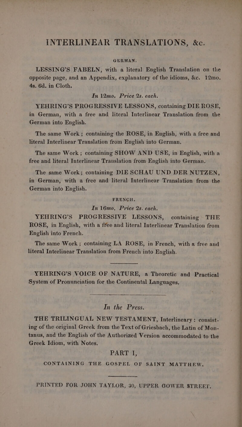 INTERLINEAR TRANSLATIONS, &amp;c. GERMAN. LESSING’S FABELN, with a literal English Translation on the opposite page, and an Appendix, explanatory of the idioms, &amp;c. 12mo. 4s. 6d. in Cloth. In 12mo. Price 2s. each. YEHRING’S PROGRESSIVE LESSONS, containing DIE ROSE, in German, with a free and literal Interlinear Translation from the German into English. The same Work; containing the ROSE, in English, with a free and literal Interlinear Translation from English into German. The same Work; containing SHOW AND USE, in English, with a free and literal Interlinear Translation from English into German. The same Work; containing DIE SCHAU UND DER NUTZEN, in German, with a free and literal Interlinear Translation from the German into English. FRENCH. In 16mo, Price 2s. each. YEHRING’S PROGRESSIVE LESSONS, containing THE ROSE, in English, with a free and literal Interlinear Translation from English into French. The same Work ; containing LA ROSE, in French, with a free and literal Interlinear Translation from French into English. YEHRING’S VOICE OF NATURE, a Theoretic and Practical System of Pronunciation for the Continental Languages. In the Press. THE TRILINGUAL NEW TESTAMENT, Interlineary: consist- ing of the original Greek from the Text of Griesbach, the Latin of Mon- tanus, and the English of the Authorized Version accommodated to the Greek Idiom, with Notes. PART I, CONTAINING THE GOSPEL OF SAINT MATTHEW. PRINTED FOR JOHN TAYLOR, 30, UPPER GOWER STREET.