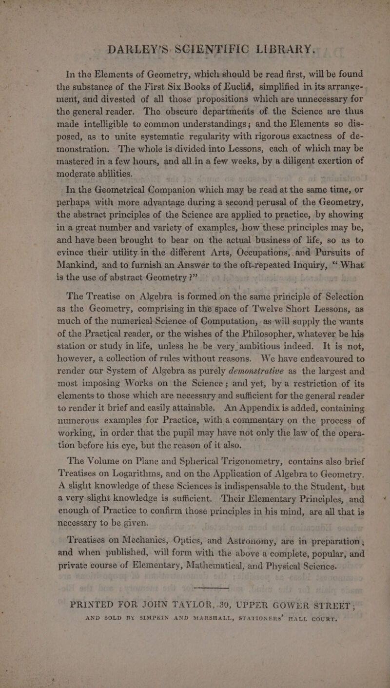 In the Elements of Geometry, which should be read first, will be found the substance of the First Six Books of Euclid, simplified in its arrange- ment, and divested of all those propositions which are unnecessary for the general reader. The obscure departments of the Science are thus made intelligible to common understandings; and the Elements so dis- posed, as to unite systematic regularity with rigorous exactness of de-_ monstration. The whole is divided into Lessons, each of which may be mastered in a few hours, and all in a few weeks, by a diligent exertion of moderate abilities. In the Geometrical Companion which may be read at the same time, or perhaps with more advantage during a second perusal of the Geometry, the abstract principles of the Science are applied to practice, by showing in a great number and variety of examples, how these principles may be, — and have been brought to bear on ‘the actual business of life, so as to evince their utility in the different Arts, Occupations,.and Pursuits of Mankind, and to furnish an Answer to the oft-repeated Inquiry, “ What is the use of abstract Geometry ?” The Treatise on Algebra is formed on the same principle of Selection as the Geometry, comprising in the space of Twelve Short Lessons, as much of the numerical Science of Computation, . as will supply the wants of the Practical reader, or the wishes of the Philosopher, whatever be his station or study in life, unless he be very, ambitious indeed. It is not, however, a collection of rules without reasons. We have endeavoured to render our System of Algebra as purely demonstrative as the largest and most imposing Works on the Science; and yet, by a restriction of its elements to those which are necessary and sufficient for the general reader to render it brief and easily attainable. An Appendix is added, containing numerous examples for Practice, with a commentary on the process of working, in order that the pupil may have not only the law of the opera- tion before his eye, but the reason of it also. The Volume on Plane and Spherical Trigonometry, contains also brief Treatises on Logarithms, and on the Application of Algebra to Geometry. A slight knowledge of these Sciences is indispensable to the Student, - but a very slight knowledge is sufficient. Their Elementary Principles, and — enough of Practice to confirm those principles in his mind, are all that is necessary to be given. : Treatises on Mechanics, Optics, and Astronomy, are in preparation ; and when published, will form with the above a complete, popular, and private course of Elementary, Mathematical, and Physical Science. PRINTED FOR JOHN TAYLOR,.30, UPPER GOWER STREET; AND SOLD BY SIMPKIN AND MARSHALL, STATIONERS’ NALL COURT.