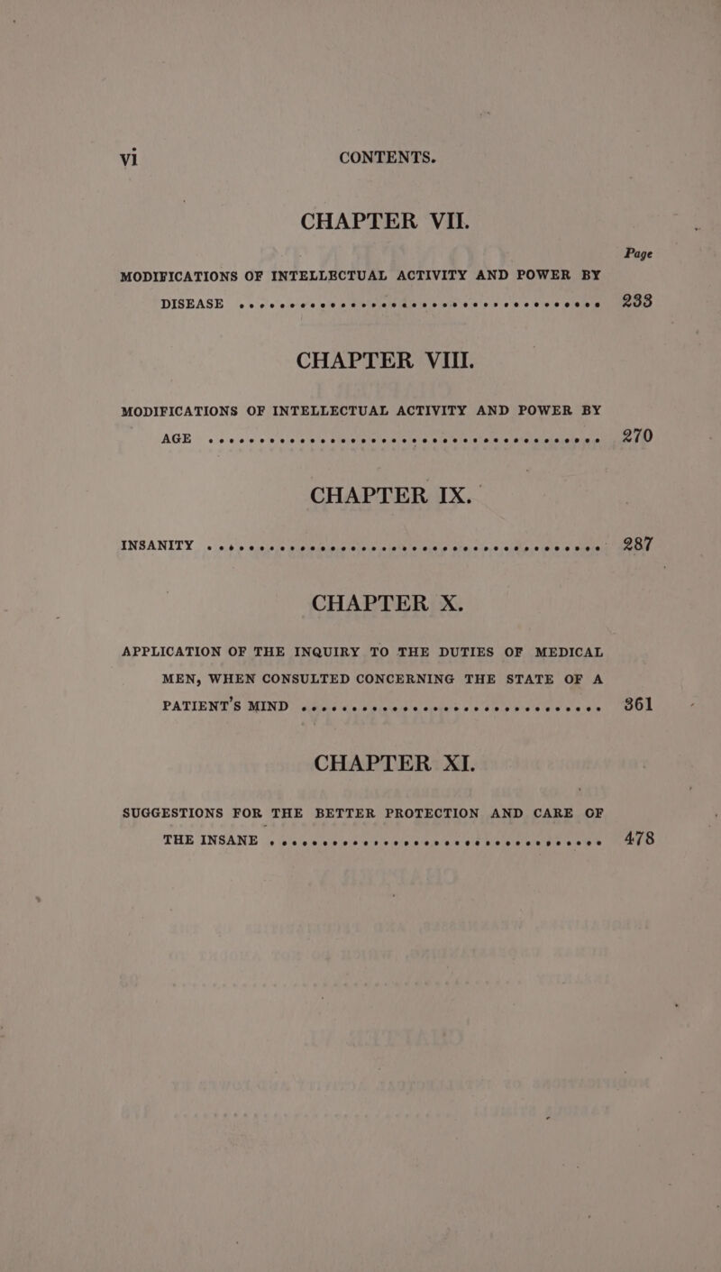 CHAPTER VII. MODIFICATIONS OF INTELLECTUAL ACTIVITY AND POWER BY DISEASE eee ecsiets al saivistalsiais inievelsveictols eis eletele etaistn CHAPTER VIII. MODIFICATIONS OF INTELLECTUAL ACTIVITY AND POWER BY AGE ©0868 06 6.0 0 8 66'S 8 P'S 0.2/0 0 6 DP 2'018 8 6.8 8 0°92 25102 2 CHAPTER IX. CHAPTER X. APPLICATION OF THE INQUIRY TO THE DUTIES OF MEDICAL MEN, WHEN CONSULTED CONCERNING THE STATE OF A PATIENT'S MIND eeeoeeeoeeveeeeeeoeeeeeeeeveeeeee ee ee CHAPTER XI. SUGGESTIONS FOR THE BETTER PROTECTION AND CARE OF THE INSANE eoeeeeeveeeesvseveeseeeveeeeseeeveeeepeeesee Page 233 270 287 361 478