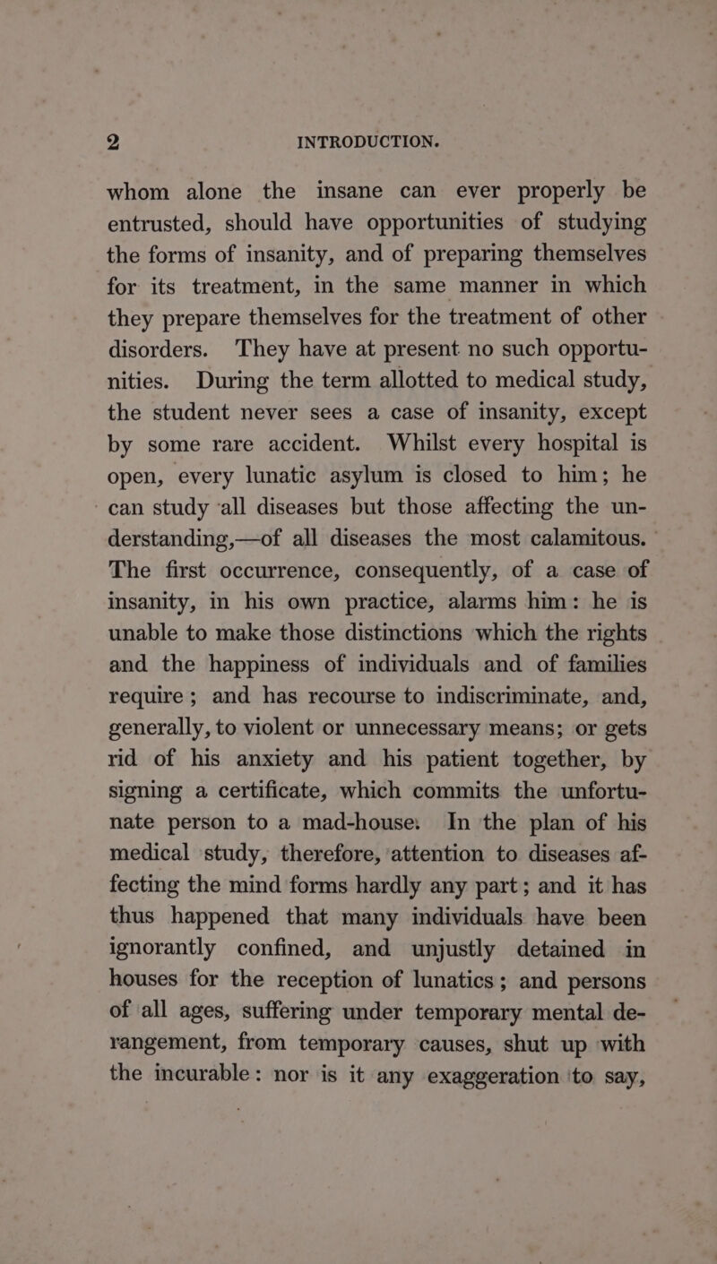 whom alone the insane can ever properly be entrusted, should have opportunities of studying the forms of insanity, and of preparing themselves for its treatment, in the same manner in which they prepare themselves for the treatment of other disorders. They have at present no such opportu- nities. During the term allotted to medical study, the student never sees a case of insanity, except by some rare accident. Whilst every hospital is open, every lunatic asylum is closed to him; he can study ‘all diseases but those affecting the un- derstanding,—of all diseases the most calamitous. ° The first occurrence, consequently, of a case of insanity, in his own practice, alarms him: he is unable to make those distinctions which the rights _ and the happiness of individuals and of families require ; and has recourse to indiscriminate, and, generally, to violent or unnecessary means; or gets rid of his anxiety and his patient together, by signing a certificate, which commits the unfortu- nate person to a mad-house: In the plan of his medical ‘study, therefore, attention to diseases af- fecting the mind forms hardly any part; and it has thus happened that many individuals have been ignorantly confined, and unjustly detained in houses for the reception of lunatics; and persons of all ages, suffering under temporary mental de- rangement, from temporary causes, shut up with the incurable: nor is it any exaggeration ‘to say,