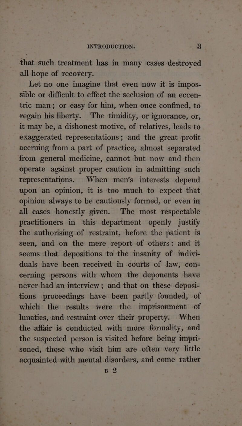 that such treatment has in many cases destroyed all hope of recovery. Let no one imagine that even now it is impos- sible or difficult to effect the seclusion of an eccen- tric man; or easy for him, when once confined, to regain his liberty. The timidity, or ignorance, or, it may be, a dishonest motive, of relatives, leads to exaggerated representations; and the great profit accruing from a part of practice, almost separated from general medicine, cannot but now and then operate against proper caution m admitting such representations. When men’s interests depend upon an opinion, it is too much to expect that opinion always to be cautiously formed, or even in all cases honestly given. The most respectable practitioners in this department openly justify the authorising of restraint, before the patient is seen, and on the mere report of others: and it seems that depositions to the insanity of imdivi- duals have been received in courts of law, con- cerning persons with whom the deponents have never had an interview; and that on these deposi- tions proceedings have been partly founded, of which the results were the imprisonment of lunatics, and restraint over their property. When the affair is conducted with more formality, and the suspected person is visited before being impri- -soned, those who visit him are often very little acquainted with mental disorders, and come rather B 2