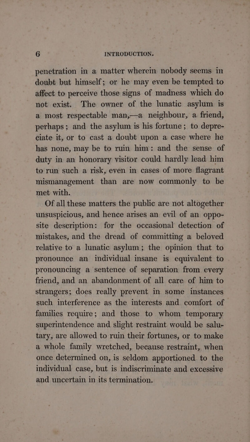 penetration in a matter wherem nobody seems in doubt but himself; or he may even be tempted to affect to perceive those signs of madness which do not exist. The owner of the lunatic asylum 1s a most respectable man,—a neighbour, a friend, perhaps; and the asylum is his fortune; to depre- ciate it, or to cast a doubt upon a case where he has none, may be to ruin him: and the sense of duty in an honorary visitor could hardly lead him to run such a risk, even in cases of more flagrant mismanagement than are now commonly to be met with. | Of all these matters the public are not altogether unsuspicious, and hence arises an evil of an oppo- site description: for the occasional detection of mistakes, and the dread of committing a beloved relative to a lunatic asylum; the opinion that to pronounce an individual insane is equivalent to pronouncing a sentence of separation from every friend, and an abandonment of all care of him to strangers; does really prevent in some instances such interference as the interests and comfort of families require; and those to whom temporary superintendence and slight restraint would be salu- tary, are allowed to ruin their fortunes, or to make a whole family wretched, because restraint, when once determined on, is seldom apportioned to the individual case, but is indiscriminate and excessive and uncertain in its termination.