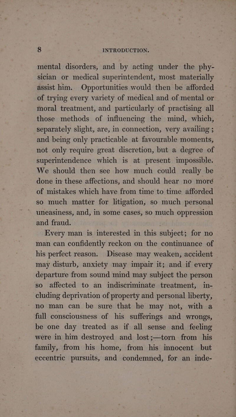 mental disorders, and by acting under the phy- sician or medical superintendent, most materially assist him. Opportunities would then be afforded of trying every variety of medical and of mental or moral treatment, and particularly of practising all those methods of influencing the mind, which, separately slight, are, in connection, very availing ; and being only practicable at favourable moments, not only require great discretion, but a degree of superintendence which is at present impossible. We should then see how much could really be done in these affections, and should hear no moré of mistakes which have from time to time afforded so much matter for litigation, so much personal uneasiness, and, in some cases, so much oppression and fraud. : Every man is interested in this subject; for no man can confidently reckon on the continuance of his perfect reason. Disease may weaken, accident may disturb, anxiety may impair it; and if every departure from sound mind may subject the person so affected to an indiscriminate treatment, in- cluding deprivation of property and personal liberty, ~ no man can be sure that he may not, with a full consciousness of his sufferings and wrongs, be one day treated as if all sense and feeling were in him destroyed and lost;—torn from his family, from his home, from his innocent but — eccentric pursuits, and condemned, for an. inde-