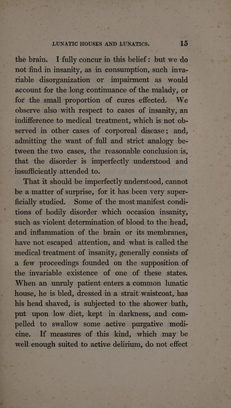 the brain. I fully concur in this belief: but we do not find in insanity, as in consumption, such imva- riable disorganization or impairment as would account for the long continuance of the malady, or for the small proportion of cures effected. We observe also with respect to cases of insanity, an indifference to medical treatment, which is not ob- served in other cases of corporeal disease; and, — admitting the want of full and strict analogy be- tween the two cases, the reasonable conclusion is, that the disorder is imperfectly understood and insufficiently attended to. That it should be imperfectly understood, cannot be a matter of surprise, for it has been very super- _ ficially studied. Some of the most manifest condi- tions of bodily disorder which occasion insanity, such as violent determination of blood to the head, and inflammation of the brain or its membranes, have not escaped attention, and what is called the medical treatment of insanity, generally consists of a few proceedings founded on the supposition of the invariable existence of one of these states. When an unruly patient enters a common lunatic house, he is bled, dressed in a strait waistcoat, has his head shaved, is subjected to the shower bath, put upon low diet, kept in darkness, and com- pelled to swallow some active purgative medi- cine. If measures of this kind, which may be well enough suited to active delirium, do not effect