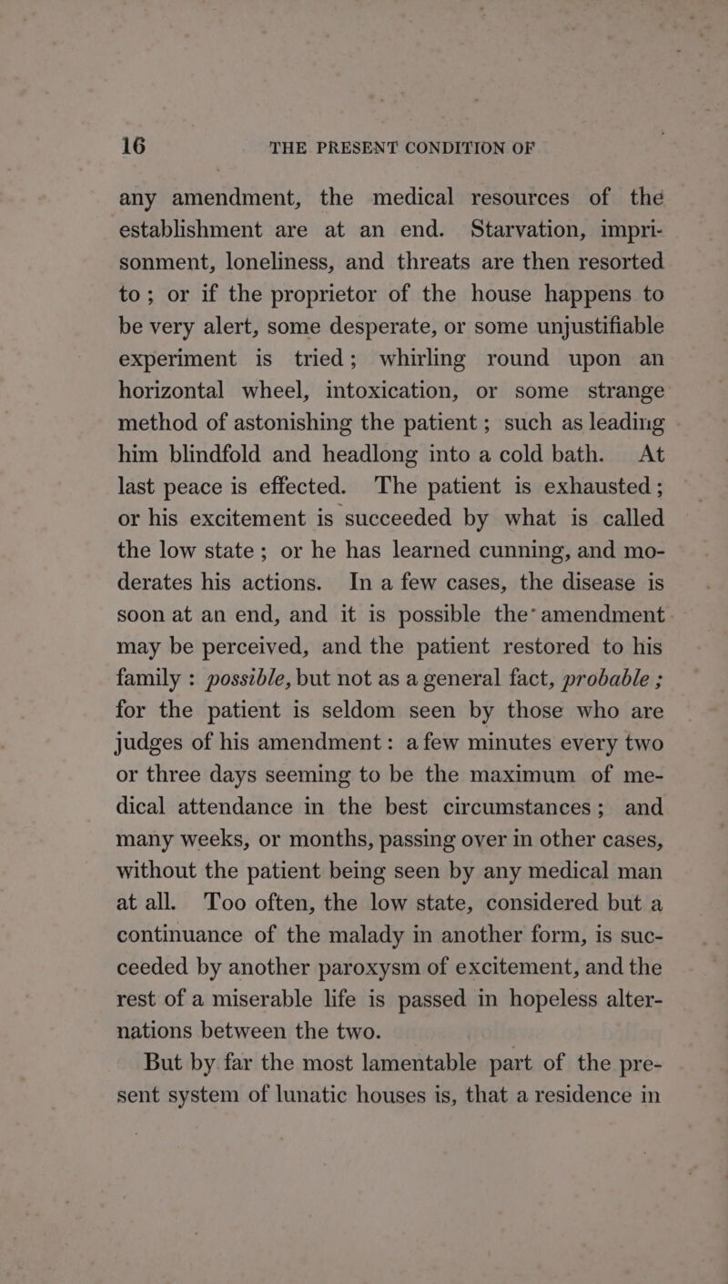 any amendment, the medical resources of the establishment are at an end. Starvation, impri- sonment, loneliness, and threats are then resorted to; or if the proprietor of the house happens to be very alert, some desperate, or some unjustifiable experiment is tried; whirling round upon an horizontal wheel, intoxication, or some strange method of astonishing the patient ; such as leading . him blindfold and headlong into a cold bath. At last peace is effected. The patient is exhausted ; or his excitement is succeeded by what is called the low state; or he has learned cunning, and mo- derates his actions. In a few cases, the disease is soon at an end, and it is possible the* amendment. may be perceived, and the patient restored to his family : possible, but not as a general fact, probable ; for the patient is seldom seen by those who are judges of his amendment: afew minutes every two or three days seeming to be the maximum of me- dical attendance in the best circumstances; and many weeks, or months, passing over in other cases, without the patient being seen by any medical man at all. Too often, the low state, considered but a continuance of the malady in another form, is suc- ceeded by another paroxysm of excitement, and the rest of a miserable life is passed in hopeless alter- nations between the two. But by far the most lamentable part of the pre- sent system of lunatic houses is, that a residence in