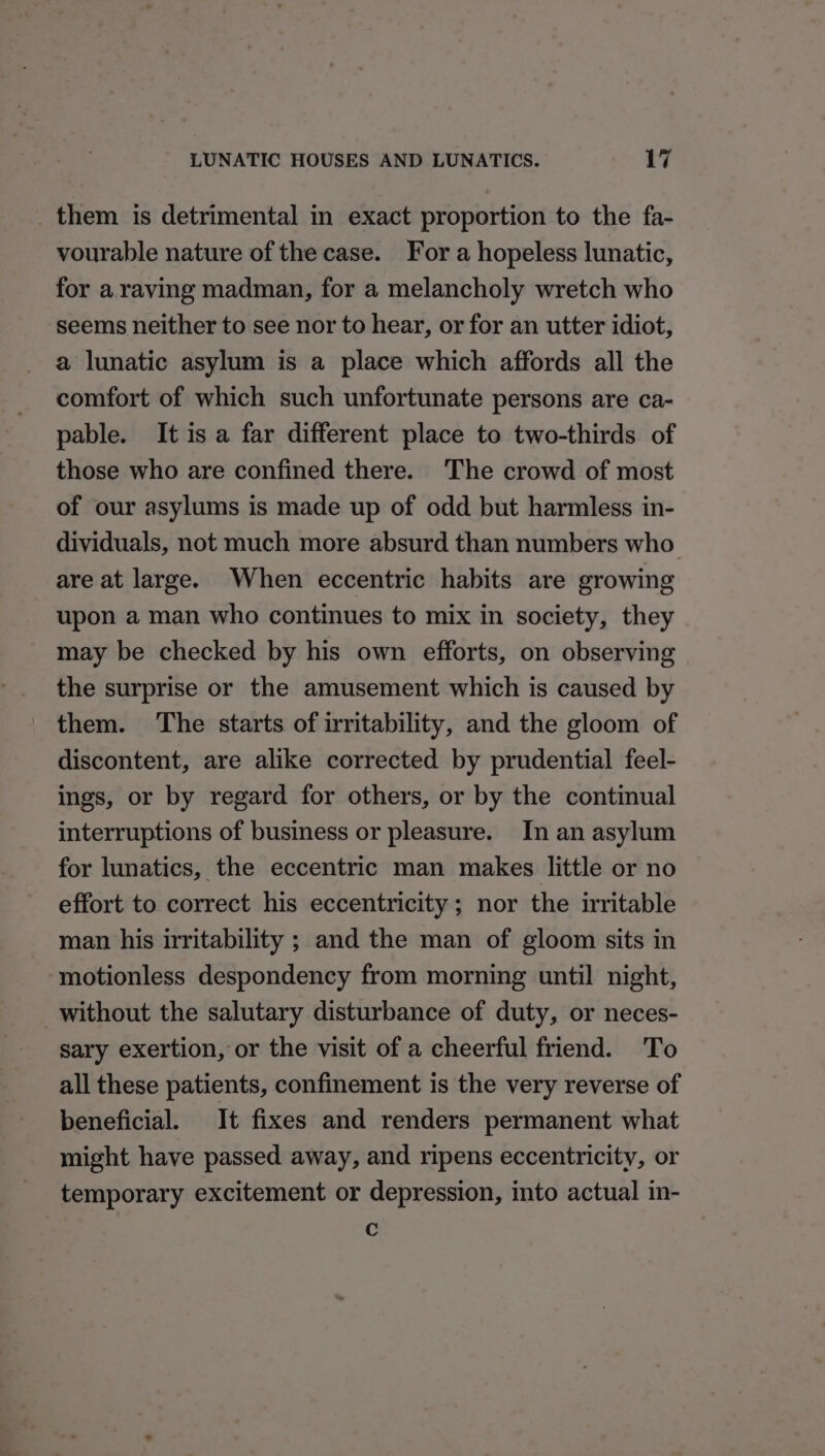 them is detrimental in exact proportion to the fa- vourable nature of the case. For a hopeless lunatic, for a raving madman, for a melancholy wretch who seems neither to see nor to hear, or for an utter idiot, a lunatic asylum is a place which affords all the comfort of which such unfortunate persons are ca- pable. It is a far different place to two-thirds of those who are confined there. The crowd of most of our asylums is made up of odd but harmless in- dividuals, not much more absurd than numbers who are at large. When eccentric habits are growing upon a man who continues to mix in society, they may be checked by his own efforts, on observing the surprise or the amusement which is caused by them. ‘The starts of irritability, and the gloom of discontent, are alike corrected by prudential feel- ings, or by regard for others, or by the continual interruptions of business or pleasure. In an asylum for lunatics, the eccentric man makes little or no effort to correct his eccentricity; nor the irritable man his irritability ; and the man of gloom sits in motionless despondency from morning until night, without the salutary disturbance of duty, or neces- sary exertion, or the visit of a cheerful friend. To all these patients, confinement is the very reverse of beneficial. It fixes and renders permanent what might have passed away, and ripens eccentricity, or temporary excitement or depression, into actual in- c