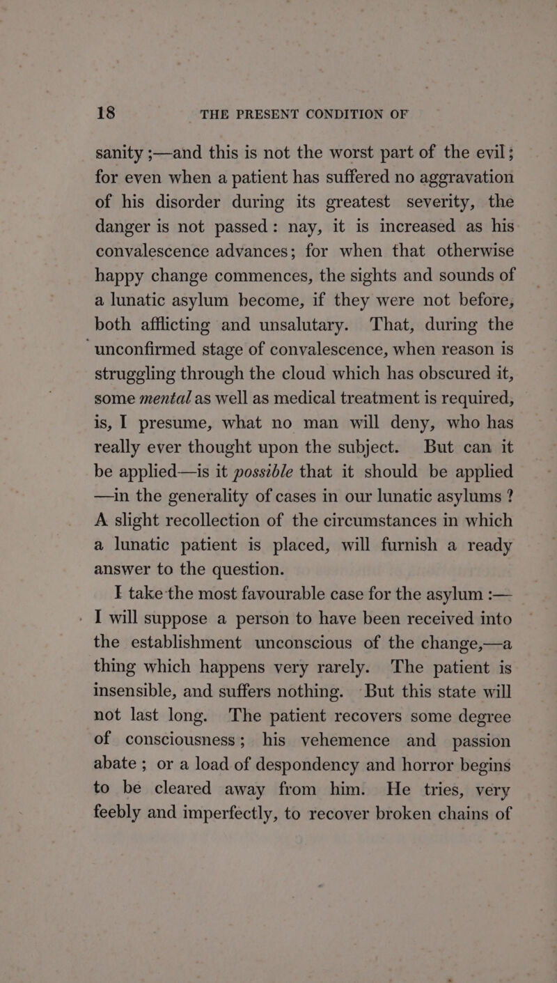 sanity ;—and this is not the worst part of the evil; for even when a patient has suffered no aggravation of his disorder during its greatest severity, the danger is not passed: nay, it is increased as his. convalescence advances; for when that otherwise happy change commences, the sights and sounds of a lunatic asylum become, if they were not before, both afflicting and unsalutary. That, during the ‘unconfirmed stage of convalescence, when reason is struggling through the cloud which has obscured it, some mental as well as medical treatment is required, is, I presume, what no man will deny, who has really ever thought upon the subject. But can it be applied—is it posszble that it should be applied —in the generality of cases in our lunatic asylums ? A slight recollection of the circumstances in which a lunatic patient is placed, will furnish a ready answer to the question. F take the most favourable case for the asylum :— - I will suppose a person to have been received into the establishment unconscious of the change,—a thing which happens very rarely. The patient is insensible, and suffers nothing. But this state will not last long. The patient recovers some degree of consciousness; his yvehemence and _ passion abate ; or a load of despondency and horror begins to be cleared away from him. He tries, very feebly and imperfectly, to recover broken chains of