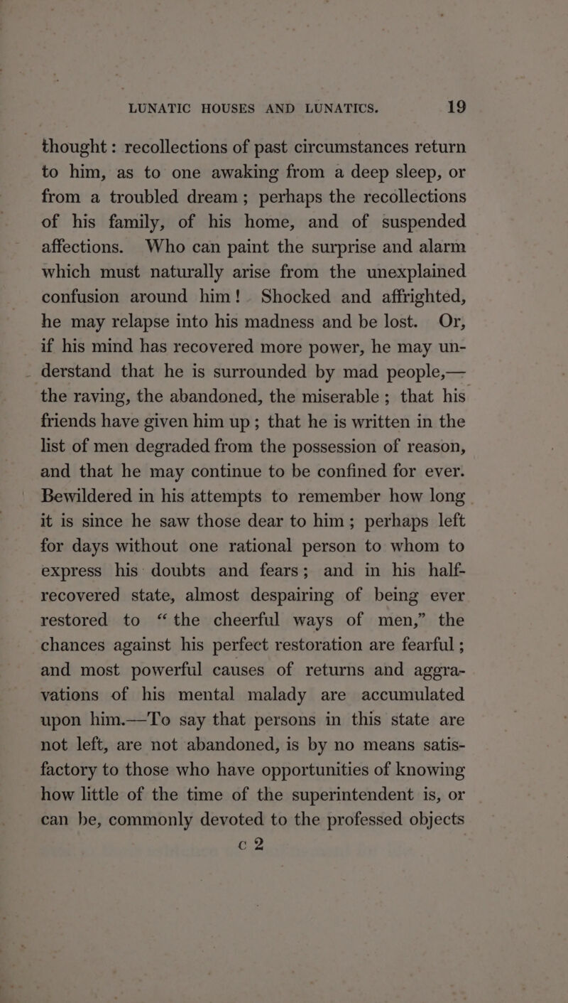thought : recollections of past circumstances return to him, as to one awaking from a deep sleep, or from a troubled dream ; perhaps the recollections of his family, of his home, and of suspended affections. Who can paint the surprise and alarm which must naturally arise from the unexplained confusion around him! Shocked and affrighted, he may relapse into his madness and be lost. Or, if his mind has recovered more power, he may un- _ derstand that he is surrounded by mad. people,— the raving, the abandoned, the miserable ; that his friends have given him up; that he is written in the list of men degraded from the possession of reason, and that he may continue to be confined for ever. Bewildered in his attempts to remember how long. it is since he saw those dear to him; perhaps left for days without one rational person to whom to express his doubts and fears; and in his half- recovered state, almost despairing of being ever restored to “the cheerful ways of men,” the chances against his perfect restoration are fearful ; and most powerful causes of returns and aggra- vations of his mental malady are accumulated upon him.—To say that persons in this state are not left, are not abandoned, is by no means satis- factory to those who have opportunities of knowing how little of the time of the superintendent is, or can be, commonly devoted to the professed objects c 2