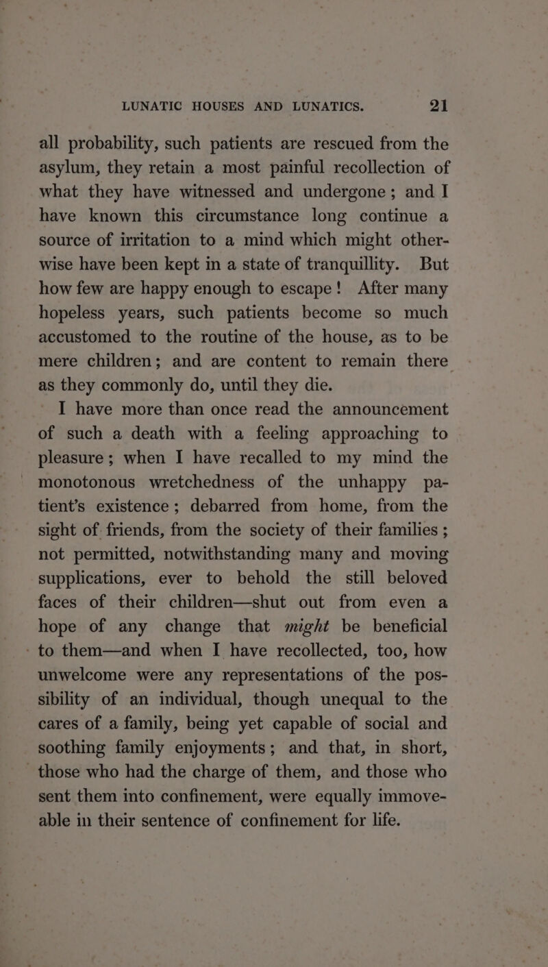 all probability, such patients are rescued from the asylum, they retain a most painful recollection of what they have witnessed and undergone; and I have known this circumstance long continue a source of irritation to a mind which might other- wise have been kept m a state of tranquillity. But how few are happy enough to escape! After many hopeless years, such patients become so much accustomed to the routine of the house, as to be mere children; and are content to remain there as they commonly do, until they die. I have more than once read the announcement of such a death with a feeling approaching to pleasure ; when I have recalled to my mind the monotonous wretchedness of the unhappy pa- tient’s existence; debarred from home, from the sight of. friends, from the society of their families ; not permitted, notwithstanding many and moving supplications, ever to behold the still beloved faces of their children—shut out from even a hope of any change that might be beneficial - to them—and when I have recollected, too, how unwelcome were any representations of the pos- sibility of an individual, though unequal to the cares of a family, being yet capable of social and soothing family enjoyments; and that, in short, those who had the charge of them, and those who sent them into confinement, were equally immove- able in their sentence of confinement for life.
