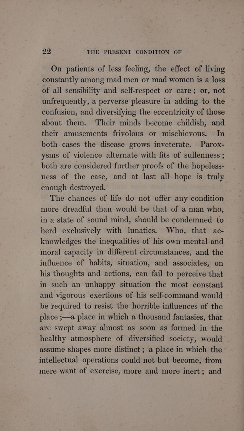 On patients of less feeling, the effect of living _ constantly among mad men or mad women is a loss of all sensibility and self-respect or care; or, not unfrequently, a perverse pleasure in adding to the confusion, and diversifying the eccentricity of those about them. Their minds become childish, and their amusements frivolous or mischievous. In both cases the disease grows inveterate. Parox- ysms of violence alternate with fits of sullenness ; both are considered further proofs of the hopeless- ness of the case, and at last all hope is ki enough destroyed. The chances of life do not offer any condition more dreadful than would be that of a man who, in a state of sound mind, should be condemned to herd exclusively with lunatics. Who, that ac- knowledges the inequalities of his own mental and moral capacity in different circumstances, and the influence of habits, situation, and associates, on his thoughts and actions, can fail to perceive that in such an unhappy situation the most constant and vigorous exertions of his self-command would be required to resist the horrible influences of the place ;—a place in which a thousand fantasies, that are swept away almost as soon as formed in the healthy atmosphere of diversified society, would - assume shapes more distinct ; a place in which the — intellectual operations could not but become, from mere want of exercise, more and more inert; and