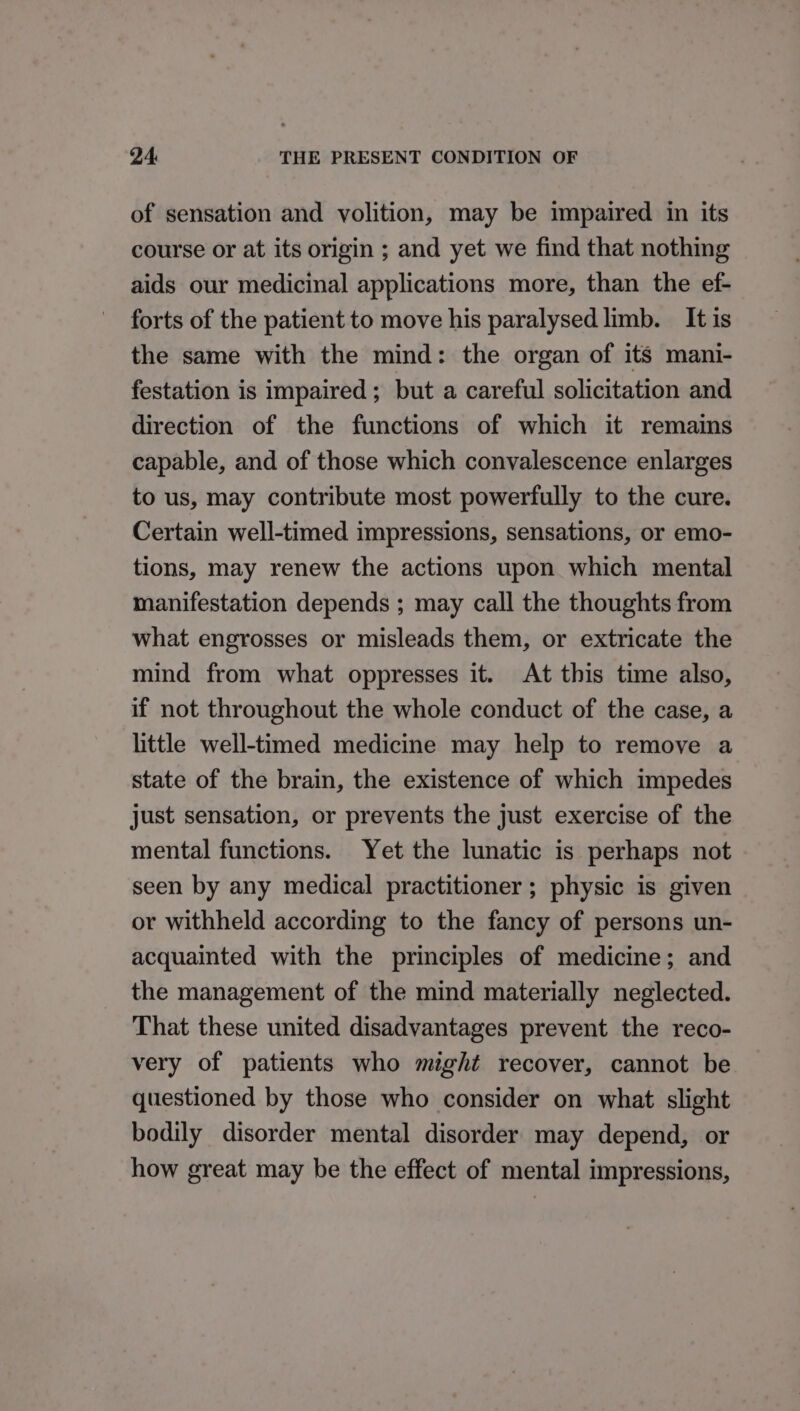 of sensation and volition, may be impaired in its course or at its origin ; and yet we find that nothing aids our medicinal applications more, than the ef- forts of the patient to move his paralysed limb. It is the same with the mind: the organ of its mani- festation is impaired; but a careful solicitation and direction of the functions of which it remains capable, and of those which convalescence enlarges to us, may contribute most powerfully to the cure. Certain well-timed impressions, sensations, or emo- tions, may renew the actions upon which mental manifestation depends ; may call the thoughts from what engrosses or misleads them, or extricate the mind from what oppresses it. At this time also, if not throughout the whole conduct of the case, a little well-timed medicine may help to remove a state of the brain, the existence of which impedes just sensation, or prevents the just exercise of the mental functions. Yet the lunatic is perhaps not seen by any medical practitioner; physic is given or withheld according to the fancy of persons un- acquainted with the principles of medicine; and the management of the mind materially neglected. That these united disadvantages prevent the reco- very of patients who might recover, cannot be questioned by those who consider on what slight bodily disorder mental disorder may depend, or how great may be the effect of mental impressions,