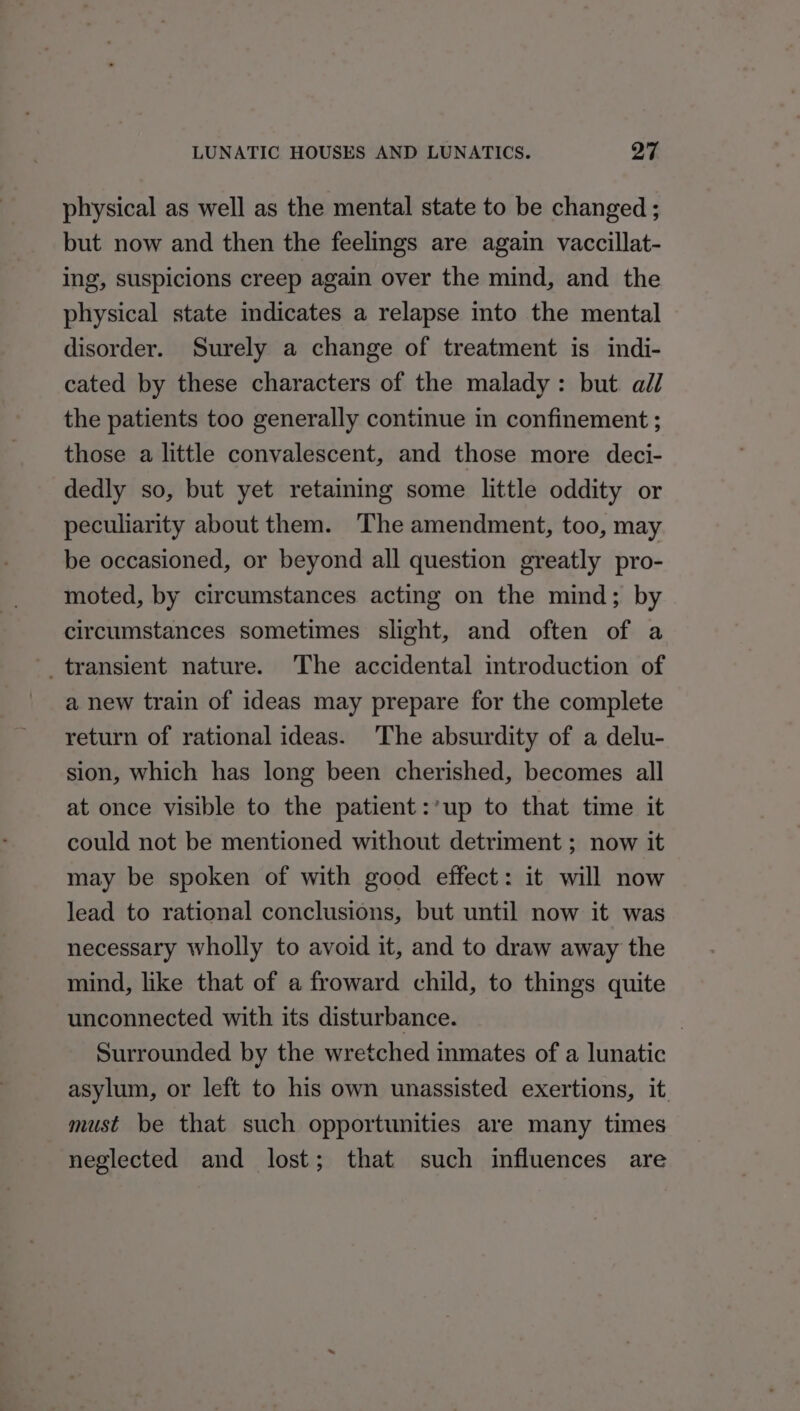 physical as well as the mental state to be changed ; but now and then the feelings are again vaccillat- ing, suspicions creep again over the mind, and the physical state indicates a relapse into the mental disorder. Surely a change of treatment is indi- cated by these characters of the malady: but. all the patients too generally continue in confinement ; those a little convalescent, and those more deci- dedly so, but yet retaining some little oddity or peculiarity about them. ‘The amendment, too, may be occasioned, or beyond all question greatly pro- moted, by circumstances acting on the mind; by circumstances sometimes slight, and often of a transient nature. The accidental introduction of a new train of ideas may prepare for the complete return of rational ideas. ‘The absurdity of a delu- sion, which has long been cherished, becomes all at once visible to the patient :’up to that time it could not be mentioned without detriment ; now it may be spoken of with good effect: it will now lead to rational conclusions, but until now it was necessary wholly to avoid it, and to draw away the mind, like that of a froward child, to things quite unconnected with its disturbance. 3 Surrounded by the wretched inmates of a lunatic asylum, or left to his own unassisted exertions, it must be that such opportunities are many times neglected and lost; that such influences are