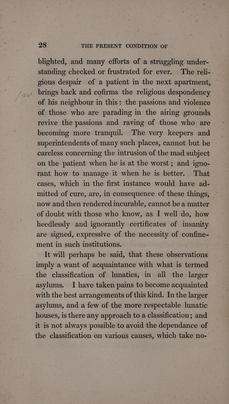 blighted, and many efforts of a struggling under- standing checked or frustrated for ever. The reli- gious despair of a patient in the next apartment, brings back and cofirms the religious despondency of his neighbour in this: the passions and violence of those who are parading in the airing grounds revive the passions and raving of those who are . becoming more tranquil. The very keepers and superintendents of many such places, cannot but be careless concerning the intrusion of the mad subject on the patient when he is at the worst ; and igno- rant how to manage it when he is better. That cases, which in the first instance would have ad- mitted of cure, are, in consequence of these things, now and then rendered incurable, cannot be a matter of doubt with those who know, as I well do, how heedlessly and ignorantly certificates of insanity are signed, expressive of the necessity of confine- ment in such institutions. It will perhaps be said, that these observations imply a want of acquaintance with what is termed the classification of lunatics, in all the larger asylums. I have taken pains to become acquainted with the best arrangements of this kind. In the larger asylums, and a few of the more respectable lunatic houses, is there any approach to a classification; and it is not always possible to avoid the dependance of the classification on various causes, which take no-
