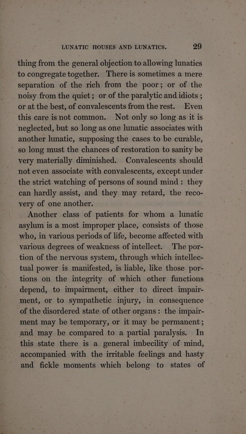 thing from the general objection to allowing lunatics to congregate together. There is sometimes a mere separation of the rich from the poor; or of the noisy from the quiet; or of the paralytic and idiots ; or at the best, of convalescents from the rest. Even this care isnot common.. Not only so long as it is neglected, but so long as one lunatic associates with another lunatic, supposing the cases to be curable, so long must the chances of restoration to sanity be very materially diminished. Convalescents should not even associate with convalescents, except under the strict watching of persons of sound mind: they can hardly assist, and they may retard, the reco- very of one another. Another class of patients for whom a lunatic asylum is a most improper place, consists of those who, in various periods of life, become affected with various degrees of weakness of intellect. The por- tion of the nervous system, through which intellec- tual power is manifested, is liable, like those por- tions on the integrity of which other functions depend, to impairment, either to direct impair- ment, or to sympathetic injury, in consequence of the disordered state of other organs: the impair- ment may be temporary, or it may be permanent ; and may be compared to a partial paralysis. In this state there is a general imbecility of mind, accompanied with the irritable feelings and hasty and fickle moments which belong to states of
