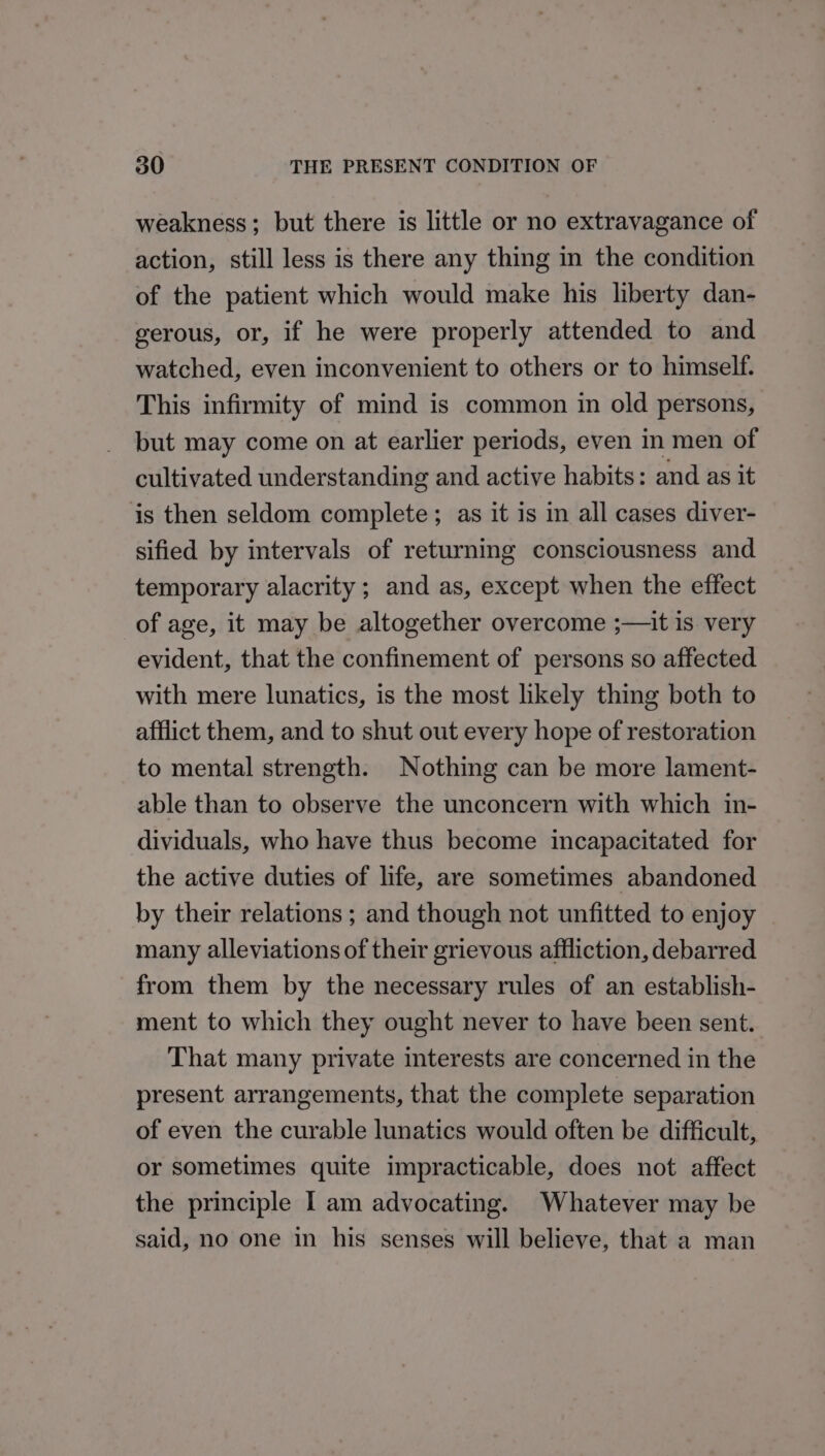 weakness; but there is little or no extravagance of action, still less is there any thing in the condition of the patient which would make his liberty dan- gerous, or, if he were properly attended to and watched, even inconvenient to others or to himself. This infirmity of mind is common in old persons, but may come on at earlier periods, even in men of cultivated understanding and active habits: and as it is then seldom complete ; as it is in all cases diver- sified by intervals of returning consciousness and temporary alacrity ; and as, except when the effect of age, it may be altogether overcome ;—it is very evident, that the confinement of persons so affected with mere lunatics, is the most likely thing both to afflict them, and to shut out every hope of restoration to mental strength. Nothing can be more lament- able than to observe the unconcern with which in- dividuals, who have thus become incapacitated for the active duties of life, are sometimes abandoned by their relations ; and though not unfitted to enjoy many alleviations of their grievous affliction, debarred from them by the necessary rules of an establish- ment to which they ought never to have been sent. That many private interests are concerned in the present arrangements, that the complete separation of even the curable lunatics would often be difficult, or sometimes quite impracticable, does not affect the principle I am advocating. Whatever may be said, no one in his senses will believe, that a man