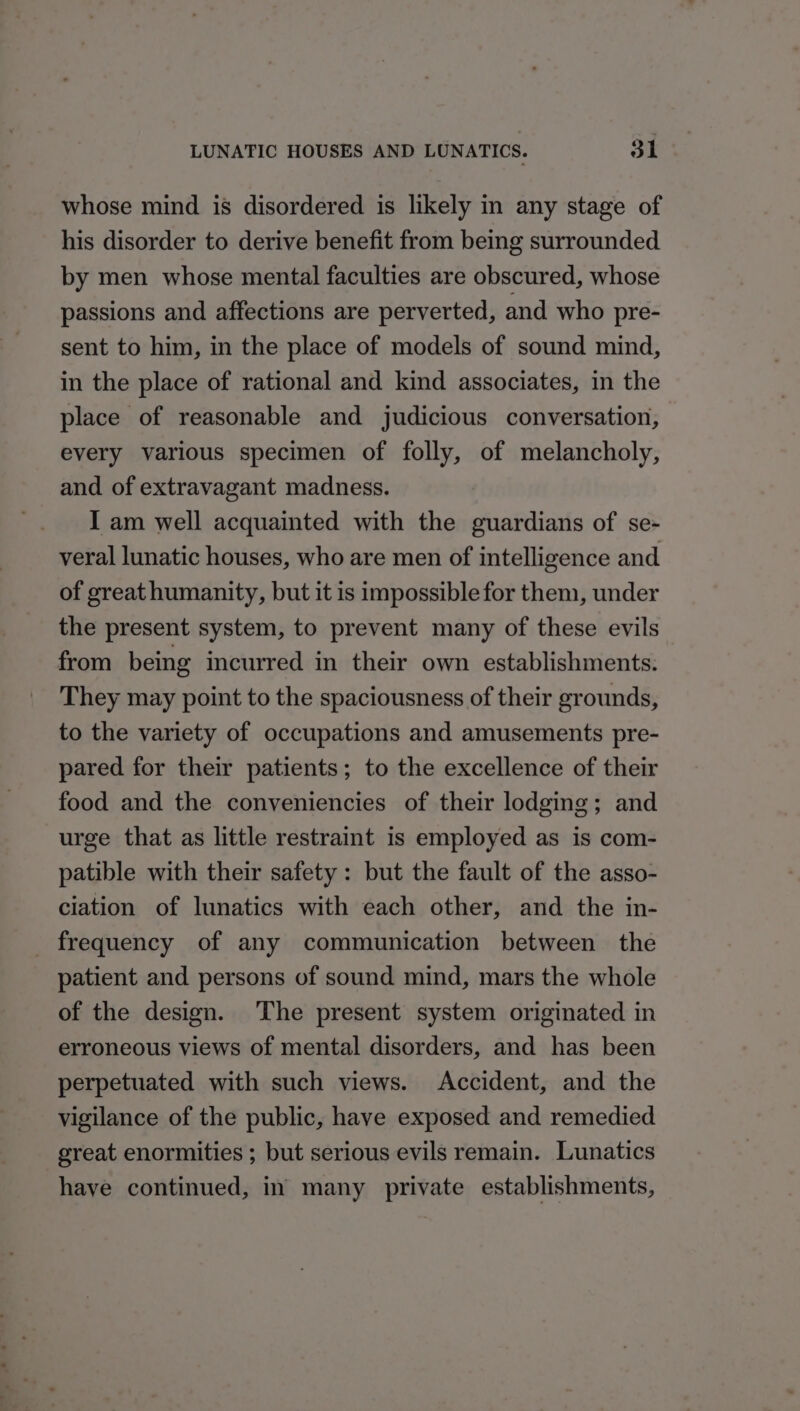 whose mind is disordered is likely in any stage of his disorder to derive benefit from being surrounded by men whose mental faculties are obscured, whose passions and affections are perverted, and who pre- sent to him, in the place of models of sound mind, in the place of rational and kind associates, in the place of reasonable and judicious conversation, every various specimen of folly, of melancholy, and of extravagant madness. I am well acquainted with the guardians of se- veral lunatic houses, who are men of intelligence and of great humanity, but it is impossible for them, under the present system, to prevent many of these evils from being incurred in their own establishments. They may point to the spaciousness of their grounds, to the variety of occupations and amusements pre- pared for their patients; to the excellence of their food and the conveniencies of their lodging; and urge that as little restraint is employed as is com- patible with their safety: but the fault of the asso- ciation of lunatics with each other, and the in- frequency of any communication between the patient and persons of sound mind, mars the whole of the design. The present system originated in erroneous views of mental disorders, and has been perpetuated with such views. Accident, and the vigilance of the public, have exposed and remedied great enormities ; but serious evils remain. Lunatics have continued, in many private establishments,