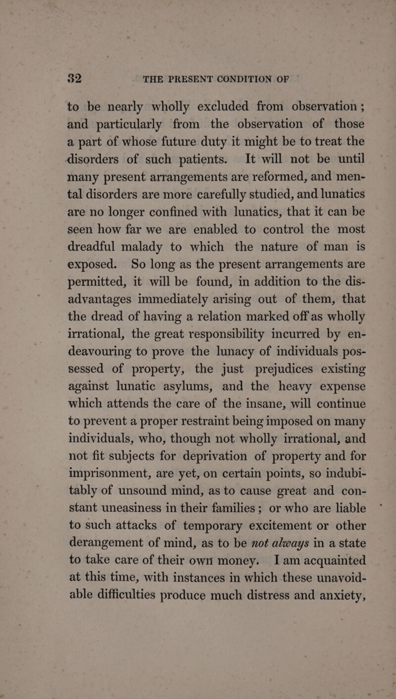 to be nearly wholly excluded from observation ; and particularly from the observation of those a part of whose future duty it might be to treat the disorders of such patients. It will not be until many present arrangements are reformed, and men- tal disorders are more carefully studied, and lunatics are no longer confined with lunatics, that it can be seen how far we are enabled to control the most dreadful malady to which the nature of man is exposed. So long as the present arrangements are permitted, it will be found, in addition to the dis- advantages immediately arising out of them, that the dread of having a relation marked off as wholly irrational, the great responsibility incurred by en- deavouring to prove the lunacy of individuals pos- sessed of property, the just prejudices existing against lunatic asylums, and the heavy expense which attends the care of the insane, will continue to prevent a proper restraint being imposed on many individuals, who, though not wholly irrational, and not fit subjects for deprivation of property and for imprisonment, are yet, on certain points, so indubi- tably of unsound mind, as to cause great and con- stant uneasiness in their families; or who are liable to such attacks of temporary excitement or other derangement of mind, as to be not always in a state to take care of their own money. Iam acquainted at this time, with instances in which these unavoid- able difficulties produce much distress and anxiety,