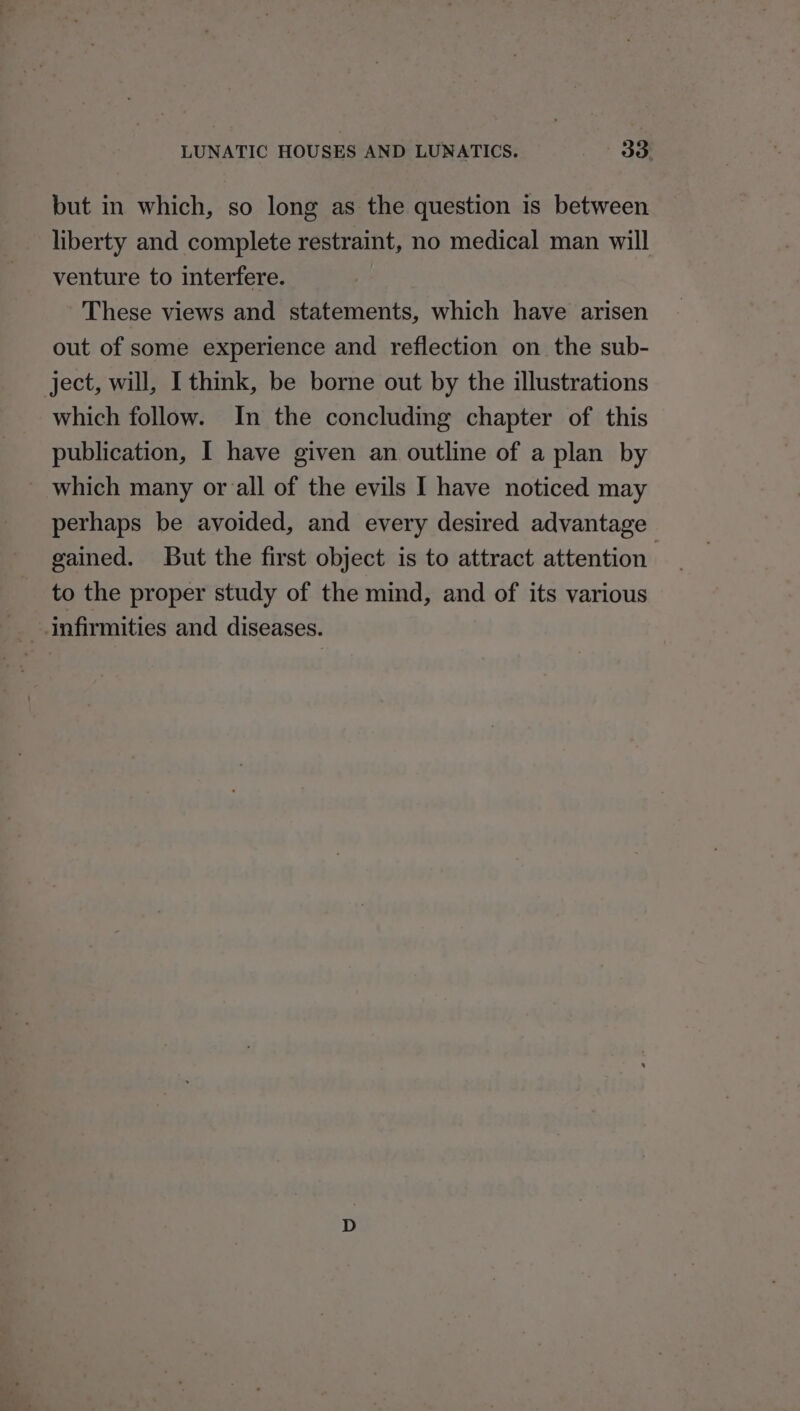 but in which, so long as the question is between liberty and complete restraint, no medical man will venture to interfere. These views and statements, which have arisen out of some experience and reflection on the sub- ject, will, I think, be borne out by the illustrations which follow. In the concluding chapter of this publication, I have given an outline of a plan by which many orall of the evils I have noticed may perhaps be avoided, and every desired advantage gained. But the first object is to attract attention to the proper study of the mind, and of its various