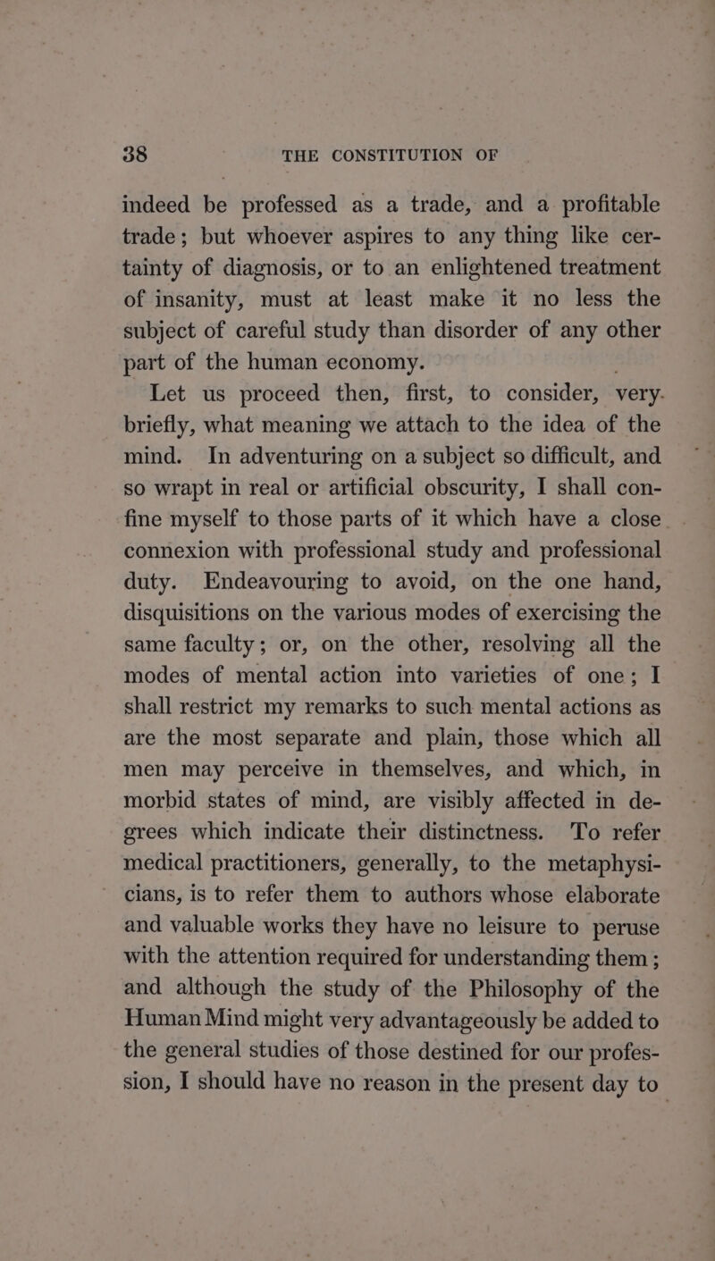 indeed be professed as a trade, and a profitable trade; but whoever aspires to any thing like cer- tainty of diagnosis, or to an enlightened treatment of insanity, must at least make it no less the subject of careful study than disorder of any other part of the human economy. Let us proceed then, first, to consider, very. briefly, what meaning we attach to the idea of the mind. In adventuring on a subject so difficult, and so wrapt in real or artificial obscurity, I shall con- fine myself to those parts of it which have a close. connexion with professional study and professional duty. Endeavouring to avoid, on the one hand, disquisitions on the various modes of exercising the same faculty; or, on the other, resolving all the modes of mental action into varieties of one; I shall restrict my remarks to such mental actions as are the most separate and plain, those which all men may perceive in themselves, and which, in morbid states of mind, are visibly affected in de- erees which indicate their distinctness. To refer medical practitioners, generally, to the metaphysi- cians, is to refer them to authors whose elaborate and valuable works they have no leisure to peruse with the attention required for understanding them ; and although the study of the Philosophy of the Human Mind might very advantageously be added to the general studies of those destined for our profes- sion, I should have no reason in the present day to