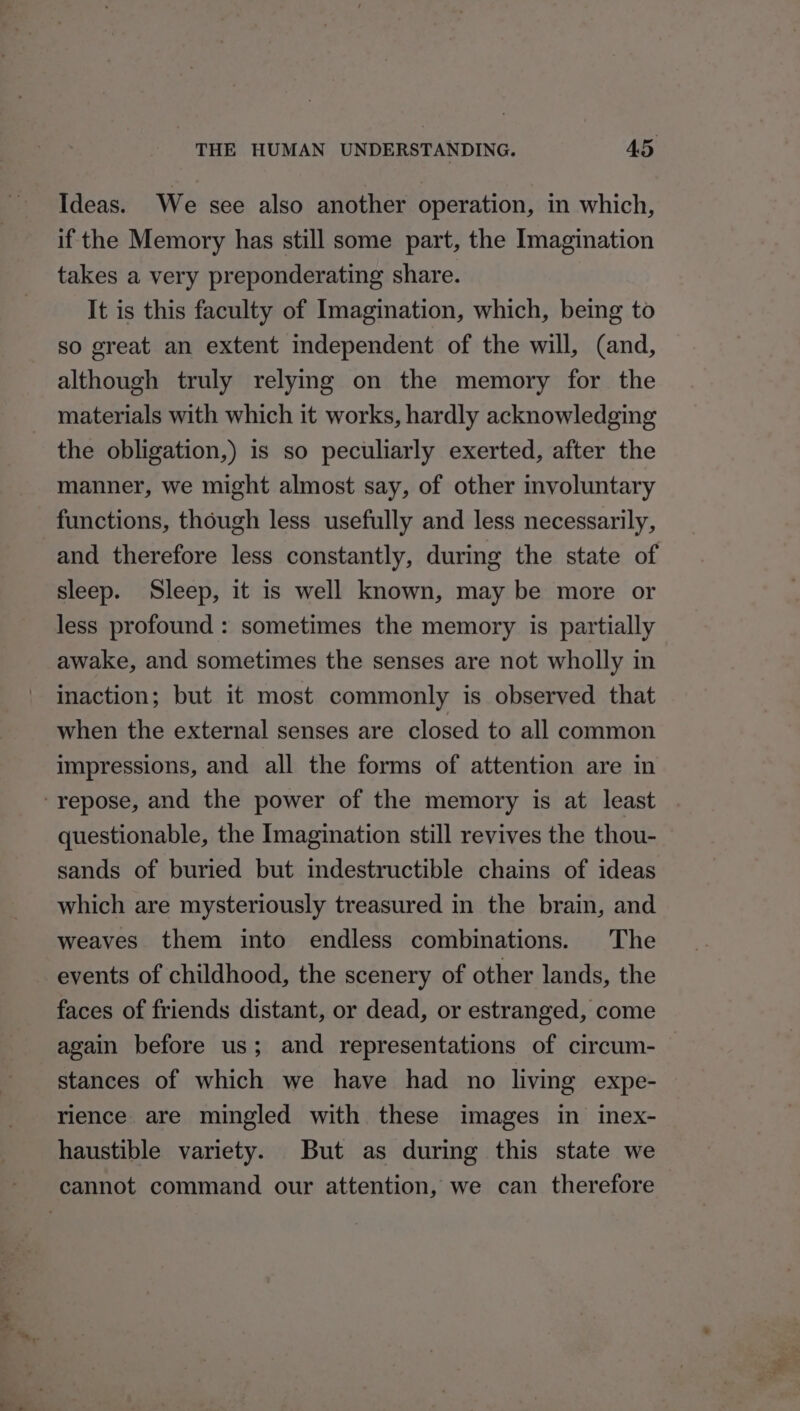 Ideas. We see also another operation, in which, if the Memory has still some part, the Imagination takes a very preponderating share. It is this faculty of Imagination, which, being to so great an extent independent of the will, (and, although truly relymg on the memory for the materials with which it works, hardly acknowledging the obligation,) is so peculiarly exerted, after the manner, we might almost say, of other voluntary functions, though less usefully and less necessarily, and therefore less constantly, during the state of sleep. Sleep, it is well known, may be more or less profound : sometimes the memory is partially awake, and sometimes the senses are not wholly in inaction; but it most commonly is observed that when the external senses are closed to all common impressions, and all the forms of attention are in ‘repose, and the power of the memory is at least questionable, the Imagination still revives the thou- sands of buried but indestructible chains of ideas which are mysteriously treasured in the brain, and weaves them into endless combinations. The events of childhood, the scenery of other lands, the faces of friends distant, or dead, or estranged, come again before us; and representations of circum- | stances of which we have had no living expe- rience. are mingled with these images in inex- haustible variety. But as during this state we cannot command our attention, we can therefore