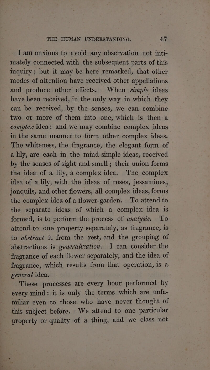 - I am anxious to avoid any observation not inti- mately connected with the subsequent parts of this inquiry ; but it may be here remarked, that other modes of attention have received other appellations and produce other effects. When simple ideas have been received, in the only way in which they can be received, by the senses, we can combine two or more of them into one, which is then a complex idea: and we may combine complex ideas in the same manner to form other complex ideas. The whiteness, the fragrance, the elegant form of a lily, are each in the mind simple ideas, received by the senses of sight and smell; their union forms the idea of a lily, a complex idea. The complex idea of a lily, with the ideas of roses, jessamines, _ jonquils, and other flowers, all complex ideas, forms the complex idea of a flower-garden. To attend to the separate ideas of which a complex idea is formed, is to perform the process of analysis. To attend to one property separately, as fragrance, is to abstract it from the rest, and the grouping of abstractions is generalization. I can consider the fragrance of each flower separately, and the idea of fragrance, which results from that operation, is a general idea. These processes are every hour performed by every mind: it is only the terms which are unfa- miliar even to those who have never thought of this subject before. We attend to one particular property or quality of a thing, and we class not
