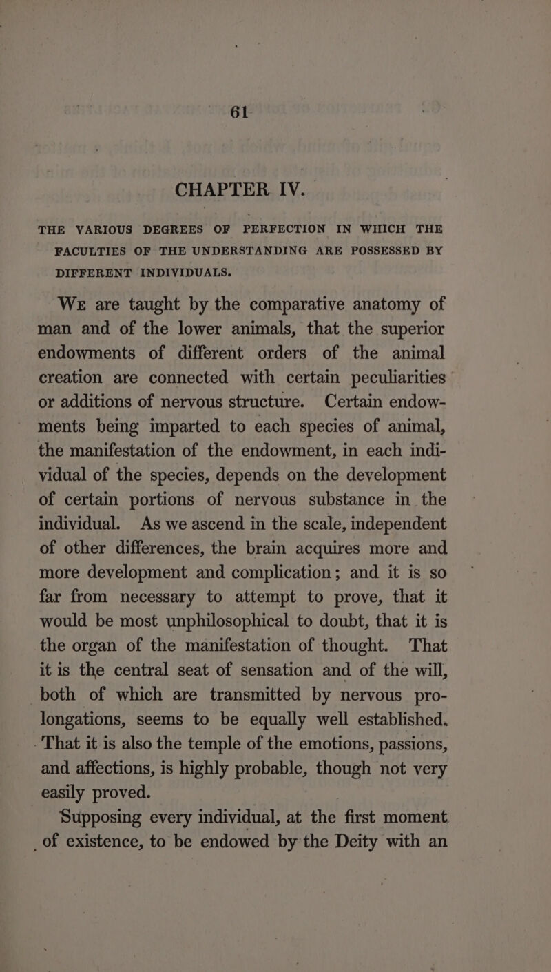 CHAPTER IV. THE VARIOUS DEGREES OF PERFECTION IN WHICH THE FACULTIES OF THE UNDERSTANDING ARE POSSESSED BY DIFFERENT INDIVIDUALS. WE are taught by the comparative anatomy of man and of the lower animals, that the superior endowments of different orders of the animal creation are connected with certain peculiarities or additions of nervous structure. Certain endow- ments being imparted to each species of animal, the manifestation of the endowment, in each indi- vidual of the species, depends on the development of certain portions of nervous substance in_the individual. As we ascend in the scale, independent of other differences, the brain acquires more and more development and complication; and it is so far from necessary to attempt to prove, that it would be most unphilosophical to doubt, that it is the organ of the manifestation of thought. That it is the central seat of sensation and of the will, both of which are transmitted by nervous pro- longations, seems to be equally well established. That it is also the temple of the emotions, passions, and affections, is highly probable, though not very easily proved. | Supposing every individual, at the first moment _of existence, to be endowed by the Deity with an