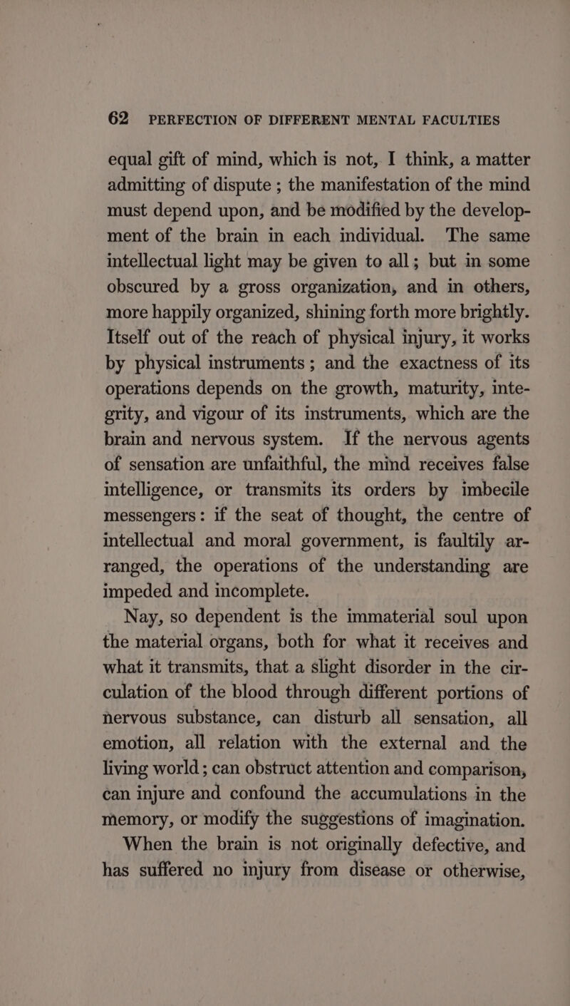 equal gift of mind, which is not, I think, a matter admitting of dispute ; the manifestation of the mind must depend upon, and be modified by the develop- ment of the brain in each individual. The same intellectual light may be given to all; but m some obscured by a gross organization, and in others, more happily organized, shining forth more brightly. Itself out of the reach of physical injury, it works by physical instruments; and the exactness of its operations depends on the growth, maturity, inte- prity, and vigour of its instruments, which are the brain and nervous system. If the nervous agents of sensation are unfaithful, the mind receives false intelligence, or transmits its orders by imbecile messengers: if the seat of thought, the centre of intellectual and moral government, is faultily ar- ranged, the operations of the understanding are impeded and incomplete. Nay, so dependent is the immaterial soul upon the material organs, both for what it receives and what it transmits, that a slight disorder in the cir- culation of the blood through different portions of hervous substance, can disturb all sensation, all emotion, all relation with the external and the living world ; can obstruct attention and comparison, can injure and confound the accumulations in the memory, or modify the suggestions of imagination. When the brain is not originally defective, and has suffered no injury from disease or otherwise,