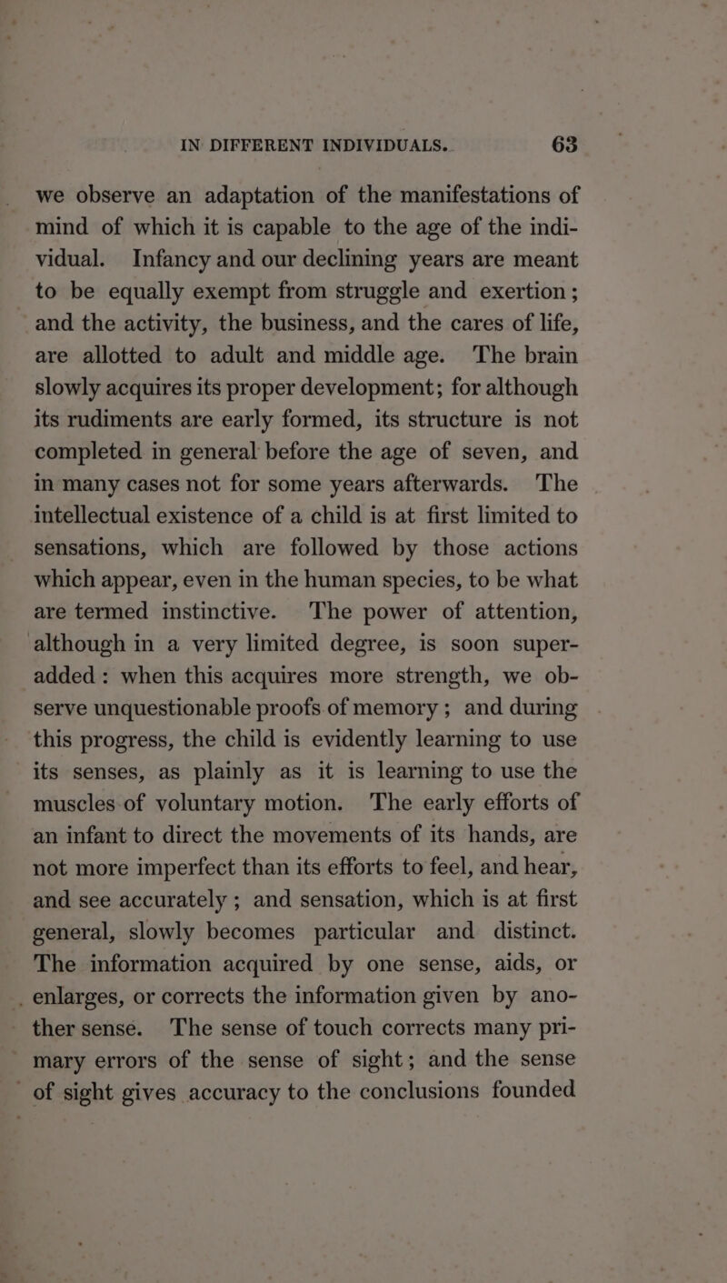 we observe an adaptation of the manifestations of mind of which it is capable to the age of the indi- vidual. Infancy and our declining years are meant to be equally exempt from struggle and exertion ; and the activity, the business, and the cares of life, are allotted to adult and middle age. The brain slowly acquires its proper development; for although its rudiments are early formed, its structure is not completed in general before the age of seven, and in many cases not for some years afterwards. The intellectual existence of a child is at first limited to sensations, which are followed by those actions which appear, even in the human species, to be what are termed instinctive. The power of attention, although in a very limited degree, is soon super- added : when this acquires more strength, we ob- serve unquestionable proofs of memory ; and during this progress, the child is evidently learning to use its senses, as plainly as it is learning to use the muscles of voluntary motion. The early efforts of an infant to direct the movements of its hands, are not more imperfect than its efforts to feel, and hear, and see accurately ; and sensation, which is at first general, slowly becomes particular and distinct. The information acquired by one sense, aids, or _ enlarges, or corrects the information given by ano- _ ther sense. The sense of touch corrects many pri- mary errors of the sense of sight; and the sense of sight gives accuracy to the conclusions founded