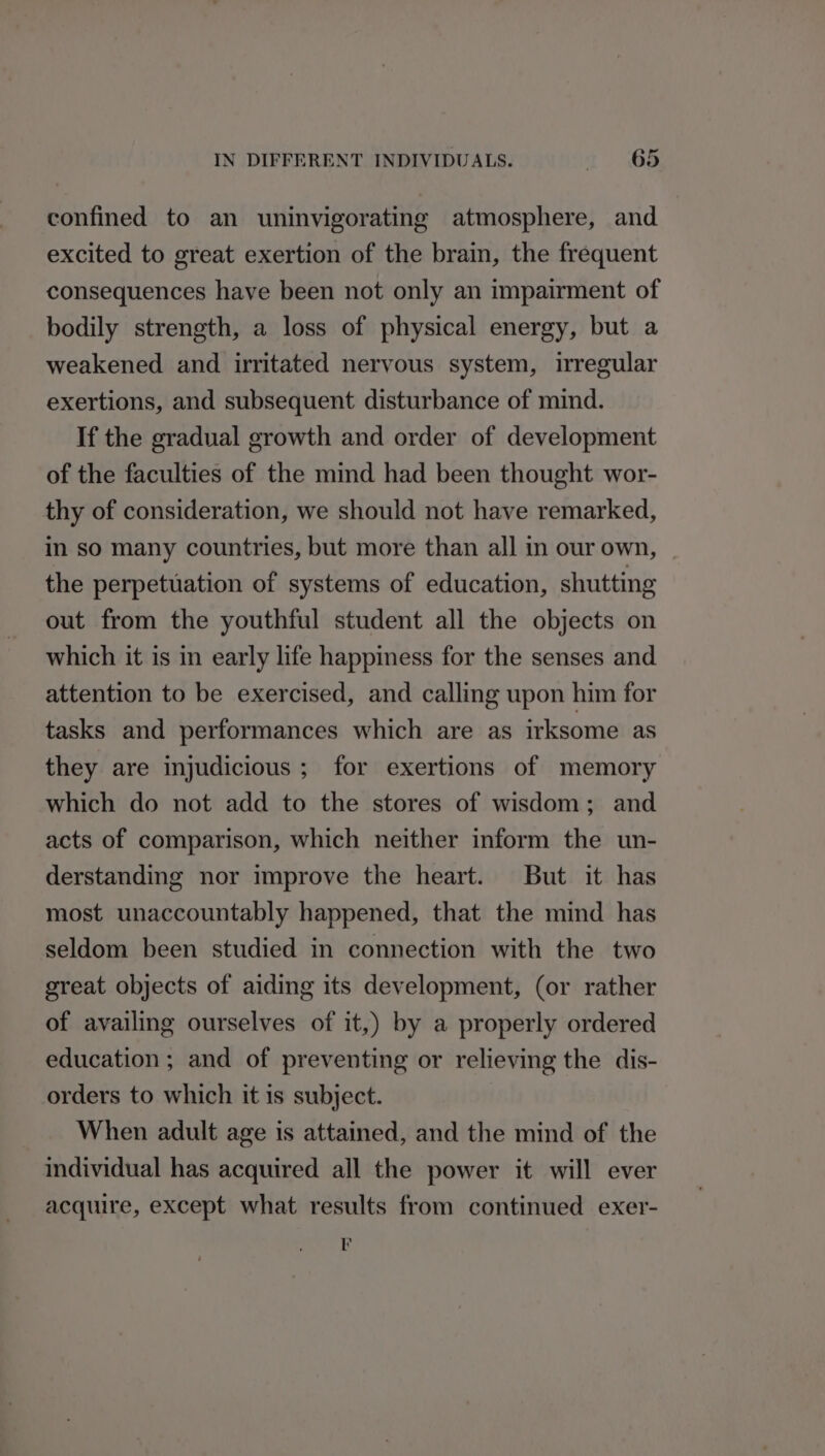 confined to an uninvigorating atmosphere, and excited to great exertion of the brain, the frequent consequences have been not only an impairment of bodily strength, a loss of physical energy, but a weakened and irritated nervous system, irregular exertions, and subsequent disturbance of mind. If the gradual growth and order of development of the faculties of the mind had been thought wor- thy of consideration, we should not have remarked, in so many countries, but more than all in our own, | the perpetuation of systems of education, shutting out from the youthful student all the objects on which it is in early life happiness for the senses and attention to be exercised, and calling upon him for tasks and performances which are as irksome as they are injudicious ; for exertions of memory which do not add to the stores of wisdom; and acts of comparison, which neither inform the un- derstanding nor improve the heart. But it has most unaccountably happened, that the mind has seldom been studied in connection with the two great objects of aiding its development, (or rather of availing ourselves of it,) by a properly ordered education ; and of preventing or relieving the dis- orders to which it is subject. When adult age is attained, and the mind of the individual has acquired all the power it will ever acquire, except what results from continued exer- 2