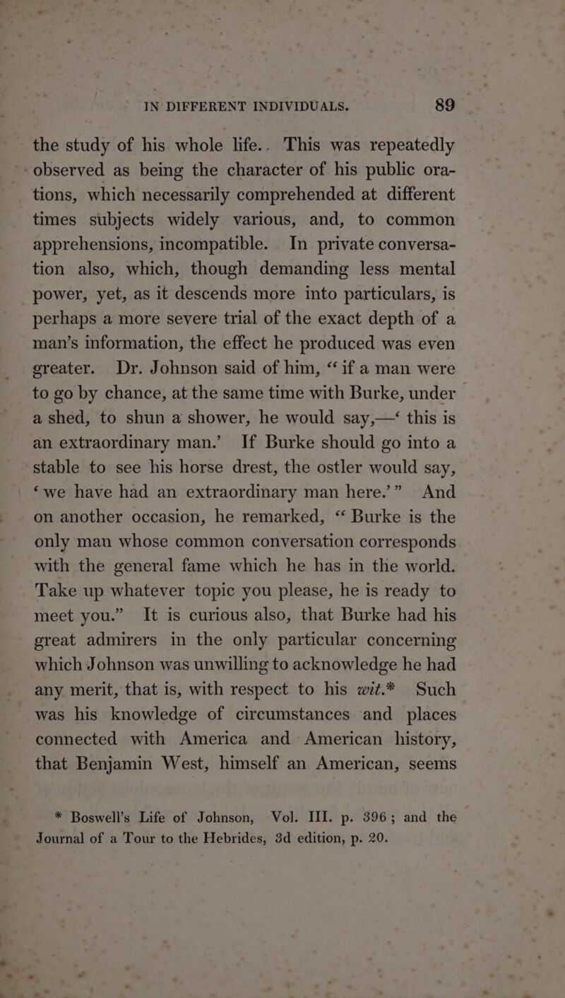 the study of his whole life.. This was repeatedly -- observed as being the character of his public ora- tions, which necessarily comprehended at different times subjects widely various, and, to common apprehensions, incompatible. In_ private conversa- tion also, which, though demanding less mental power, yet, as it descends more into particulars, is perhaps a more severe trial of the exact depth of a man’s information, the effect he produced was even greater. Dr. Johnson said of him, “ if a man were to go by chance, at the same time with Burke, under a shed, to shun a shower, he would say,—‘ this is an extraordinary man.’ If Burke should go into a ‘stable to see his horse drest, the ostler would say, ‘we have had an extraordinary man here.’” And - on another occasion, he remarked, “ Burke is the only man whose common conversation corresponds with the general fame which he has in the world. Take up whatever topic you please, he is ready to meet you.” It is curious also, that Burke had his great admirers in the only particular concerning which Johnson was unwilling to acknowledge he had any merit, that is, with respect to his wit.* Such was his knowledge of circumstances and_ places connected with America and American history, that Benjamin West, himself an American, seems * Boswell’s Life of Johnson, Vol. III. p. 396; and the | Journal of a Tour to the Hebrides, 3d edition, p. 20.