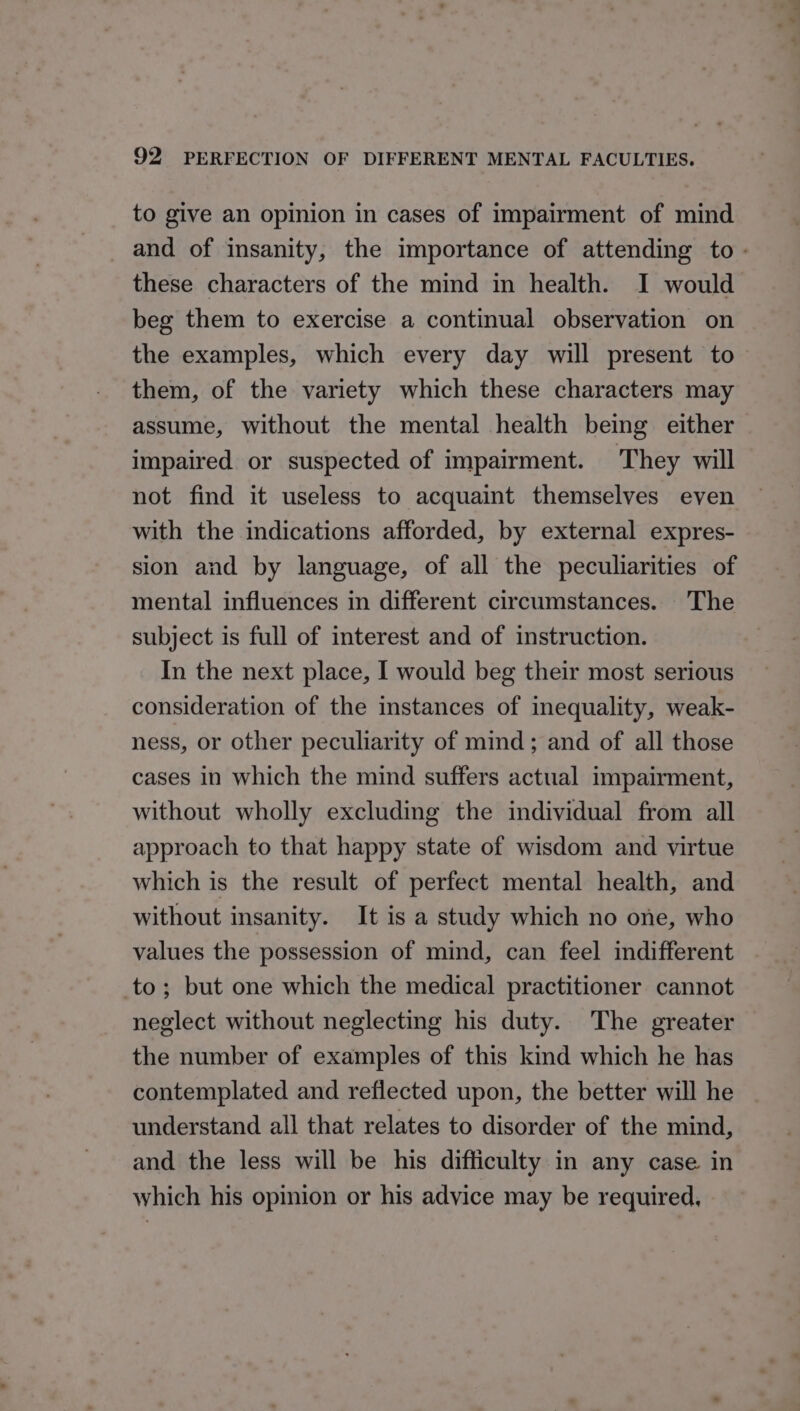 to give an opinion in cases of impairment of mind _ and of insanity, the importance of attending to - these characters of the mind in health. I would beg them to exercise a continual observation on the examples, which every day will present to them, of the variety which these characters may assume, without the mental health being either impaired. or suspected of impairment. They will not find it useless to acquaint themselves even with the indications afforded, by external expres- sion and by language, of all the peculiarities of mental influences in different circumstances. The subject is full of interest and of instruction. In the next place, I would beg their most serious consideration of the instances of inequality, weak- ness, or other peculiarity of mind; and of all those cases in which the mind suffers actual impairment, without wholly excluding the individual from all approach to that happy state of wisdom and virtue which is the result of perfect mental health, and without insanity. It is a study which no one, who values the possession of mind, can feel indifferent to; but one which the medical practitioner cannot neglect without neglecting his duty. The greater the number of examples of this kind which he has contemplated and reflected upon, the better will he understand all that relates to disorder of the mind, and the less will be his difficulty in any case in which his opinion or his advice may be required,