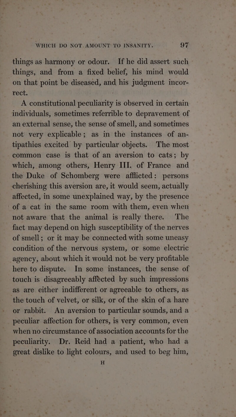 things as harmony or odour. If he did assert such things, and from a fixed belief, his mind would on that point be diseased, and his judgment incor- rect. A constitutional peculiarity is observed in certain individuals, sometimes referrible to depravement of an external sense, the sense of smell, and sometimes not very explicable; as in the instances of an- tipathies. excited by particular objects. The most common case is that of an aversion to cats; by which, among others, Henry III. of France and | the Duke of Schomberg were afflicted: persons cherishing this aversion are, it would seem, actually affected, in some unexplained way, by the presence of a cat in the same room with them, even when not aware that the animal is really there. The fact may depend on high susceptibility of the nerves of smell; or it may be connected with some uneasy condition of the nervous system, or some electric agency, about which it would not be very profitable here to dispute. In some instances, the sense of touch is disagreeably affected by such impressions as are either indifferent or agreeable to others, as the touch of velvet, or silk, or of the skin of a hare or rabbit. An aversion to particular sounds, and a peculiar affection for others, is very common, even when no circumstance of association accounts for the peculiarity. Dr. Reid had a patient, who had a great dislike to light colours, and used to beg him, | H