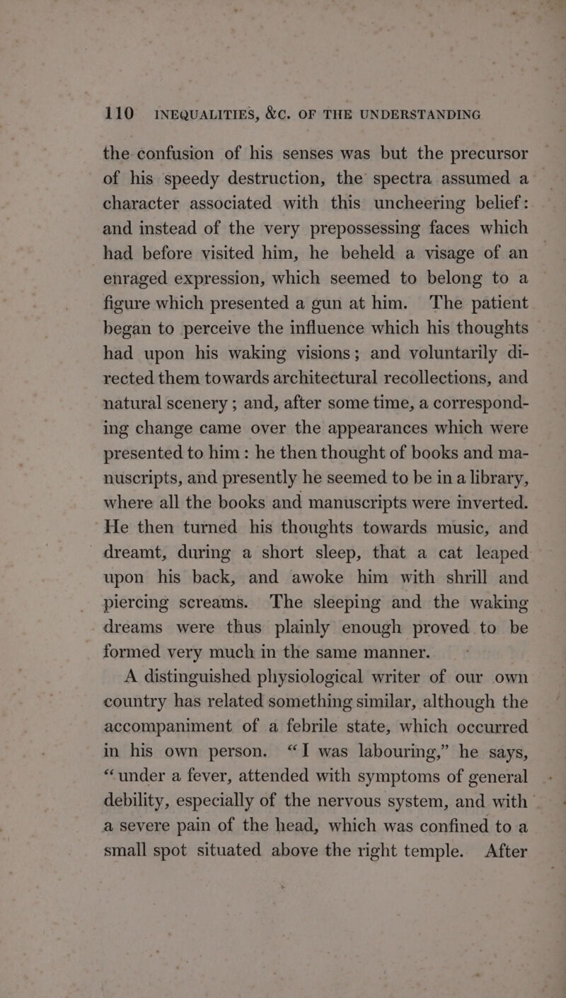 the confusion of his senses was but the precursor of his speedy destruction, the’ spectra assumed a — character associated with this uncheering belief: and instead of the very prepossessing faces which had before visited him, he beheld a visage of an enraged expression, which seemed to belong to a figure which presented a gun at him. The patient began to perceive the influence which his thoughts had upon his waking visions; and voluntarily di- rected them towards architectural recollections, and natural scenery ; and, after some time, a correspond- ing change came over the appearances which were presented to him: he then thought of books and ma- nuscripts, and presently he seemed to be in a library, where all the books and manuscripts were inverted. “He then turned his thoughts towards music, and dreamt, during a short sleep, that a cat leaped upon his back, and awoke him with shrill and piercing screams. The sleeping and the waking dreams were thus plaimly enough proved to be _ formed very much in the same manner. | A distinguished physiological writer of our own country has related something similar, although the accompaniment of a febrile state, which occurred in his own person. “I was labouring,” he says, “under a fever, attended with symptoms of general debility, especially of the nervous system, and with a severe pain of the head, which was confined to a small spot situated above the right temple. After