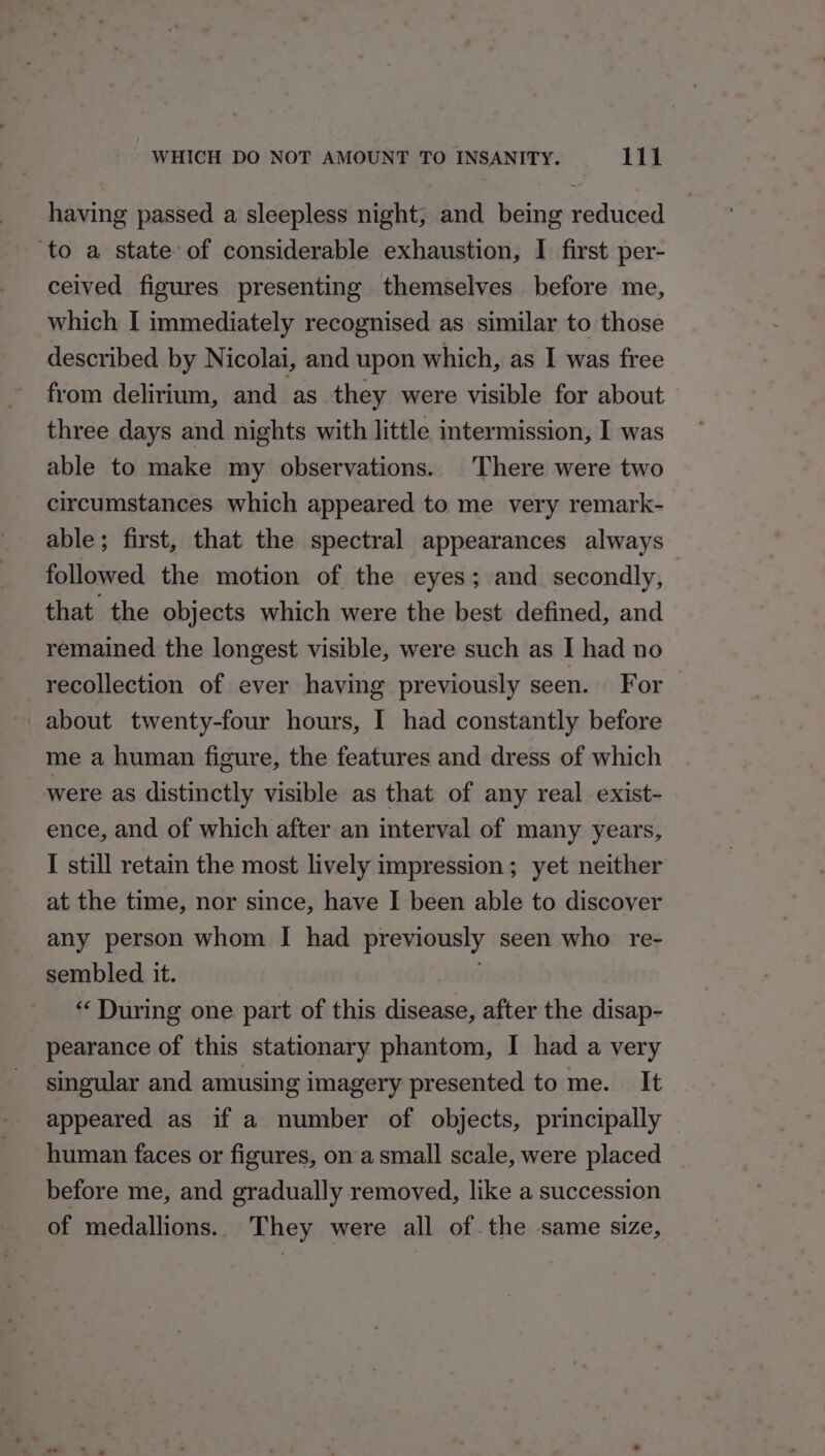 having passed a sleepless night; and being reduced ‘to a state of considerable exhaustion, I first per- ceived figures presenting themselves before me, which I immediately recognised as similar to those described by Nicolai, and upon which, as I was free from delirium, and as they were visible for about three days and nights with little intermission, I was able to make my observations. There were two circumstances which appeared to me very remark- able; first, that the spectral appearances always followed the motion of the eyes ; and secondly, that the objects which were the best defined, and remained the longest visible, were such as I had no recollection of ever having previously seen. For _ me a human figure, the features and dress of which were as distinctly visible as that of any real exist- ence, and of which after an interval of many years, I still retain the most lively impression ; yet neither at the time, nor since, have I been able to discover any person whom I had previously seen who re- sembled it. “ During one part of this disease, after the disap- pearance of this stationary phantom, I had a very singular and amusing imagery presented to me. It appeared as if a number of objects, principally human faces or figures, on asmall scale, were placed | before me, and gradually removed, like a succession of medallions. They were all of. the same size,
