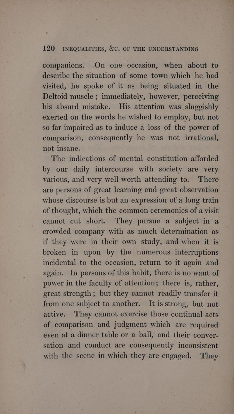 companions. On one occasion, when about to describe the situation of some town which he had visited, he spoke of it as being situated in the Deltoid muscle ; immediately, however, perceiving his absurd mistake. His attention was sluggishly exerted on the words he wished to employ, but not so far impaired as to induce a loss of the power of comparison, consequently he was not irrational, not msane. The indications of mental constitution afforded by our daily intercourse with society are very various, and very well worth attendmg to. There are persons of great learning and great observation whose discourse is but an expression of a long train of thought, which the common ceremonies of a visit cannot cut short. They pursue a subject in a crowded company with as much determination as if they were in their own study, and when it is broken in upon by the numerous interruptions incidental to the occasion, return to it again and again. In persons of this habit, there is no want of power in the faculty of attention; there is, rather, sreat strength; but they cannot readily transfer it from one subject to another. It is strong, but not active. ‘They cannot exercise those continual acts of comparison and judgment which are required even at a dinner table or a ball, and their conver- sation and conduct are consequently inconsistent with the scene in which they are engaged. They