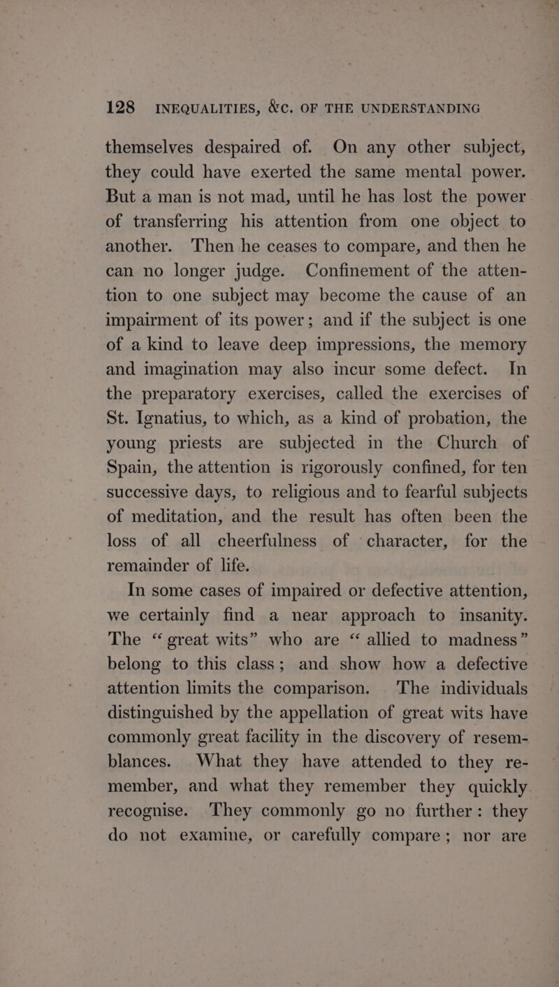 themselves despaired of. On any other subject, they could have exerted the same mental power. But a man is not mad, until he has lost the power of transferring his attention from one object to another. Then he ceases to compare, and then he can no longer judge. Confinement of the atten- tion to one subject may become the cause of an impairment of its power; and if the subject is one of a kind to leave deep impressions, the memory and imagination may also incur some defect. In the preparatory exercises, called the exercises of St. Ignatius, to which, as a kind of probation, the young priests are subjected in the Church of Spain, the attention is rigorously confined, for ten successive days, to religious and to fearful subjects of meditation, and the result has often been the loss of all cheerfulness of character, for the remainder of life. In some cases of impaired or defective attention, we certainly find a near approach to insanity. The “great wits” who are “ allied to madness” belong to this class; and show how a defective attention limits the comparison. The individuals distinguished by the appellation of great wits have commonly great facility in the discovery of resem- blances. What they have attended to they re- member, and what they remember they quickly recognise. They commonly go no further: they do not examine, or carefully compare; nor are