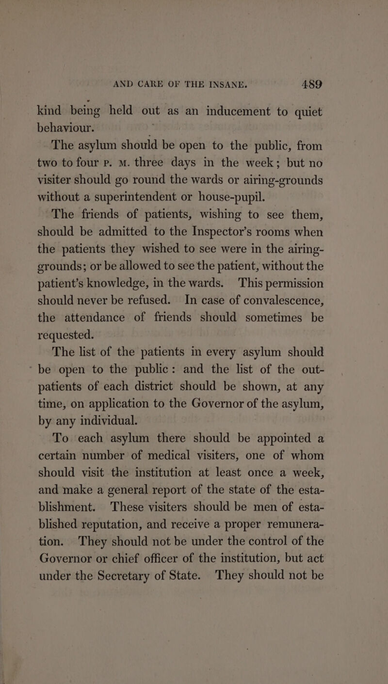kind being held out as an inducement to quiet behaviour. i The asylum should be open to the public, from two to four p. M. three days in the week; but no visiter should go round the wards or airing-grounds without a superintendent or house-pupil. The friends of patients, wishing to see them, should be admitted to the Inspector’s rooms when the patients they wished to see were in the airing- grounds; or be allowed to see the patient, without the patient’s knowledge, in the wards. This permission should never be refused. In case of convalescence, the attendance of friends should sometimes be requested. The list of the patients in every asylum should ‘be open to the public: and the list of the out- patients of each district should be shown, at any time, on application to the Governor of the asylum, by any individual. To each asylum there should be appointed a certain number of medical visiters, one of whom should visit the institution at least once a week, and make a general report of the state of the esta- blishment. These visiters should be men of esta- blished reputation, and receive a proper remunera- tion. They should not be under the control of the Governor or chief officer of the institution, but act under the Secretary of State. They should not be