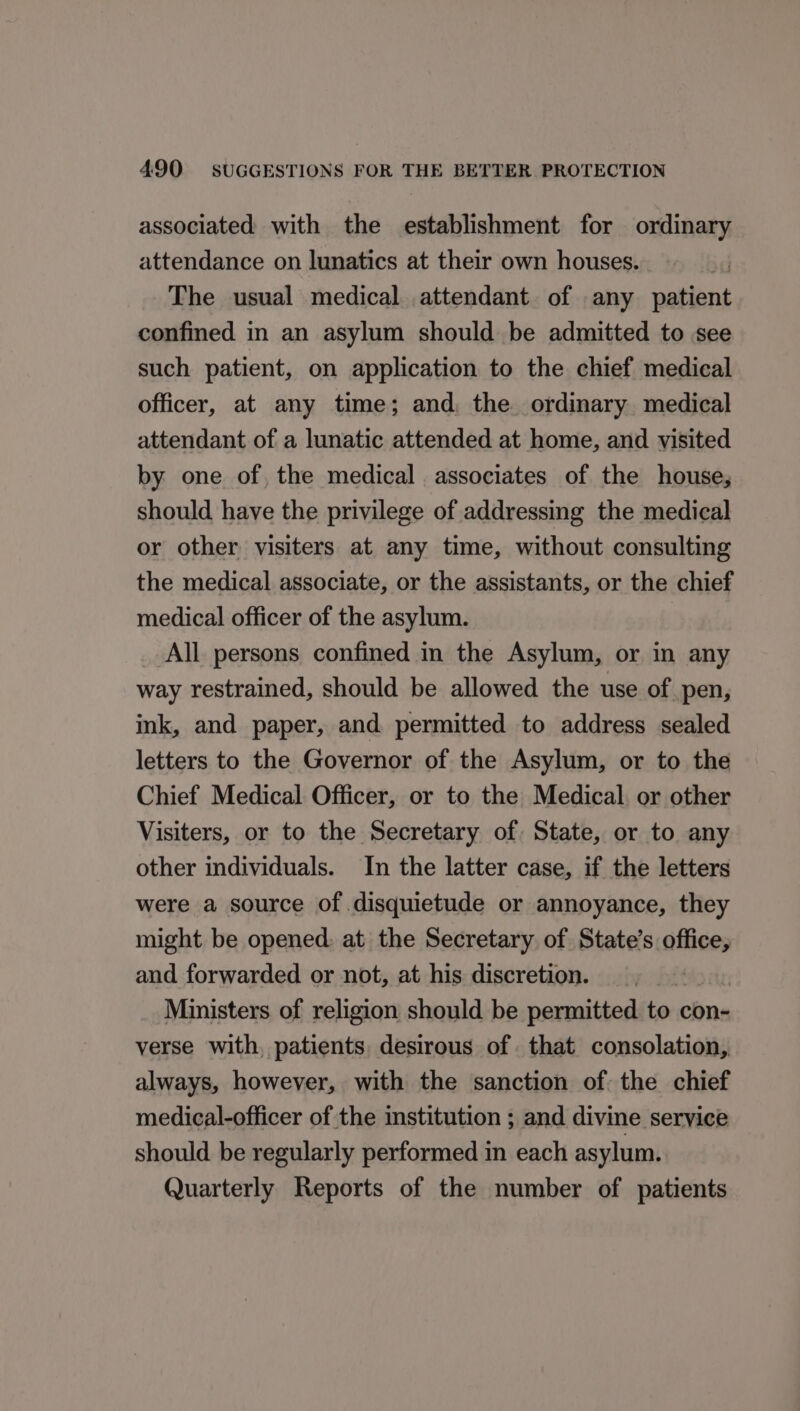 associated with the establishment for ordinary attendance on lunatics at their own houses. The usual medical attendant. of any patient confined in an asylum should be admitted to see such patient, on application to the chief medical officer, at any time; and, the ordinary medical attendant of a lunatic attended at home, and visited by one of, the medical associates of the house, should have the privilege of addressing the medical or other visiters at any time, without consulting the medical associate, or the assistants, or the chief medical officer of the asylum. All persons confined in the Asylum, or in any way restrained, should be allowed the use of pen, ink, and paper, and permitted to address sealed letters to the Governor of the Asylum, or to the Chief Medical Officer, or to the Medical or other Visiters, or to the Secretary of State, or to any other individuals. In the latter case, if the letters were a source of disquietude or annoyance, they might be opened: at the Secretary of State’s office, and forwarded or not, at his discretion. | Ministers of religion should be permitted to con- verse with, patients, desirous of that consolation, always, however, with the sanction of the chief medical-officer of the institution ; and divine service should be regularly performed in each asylum. Quarterly Reports of the number of patients