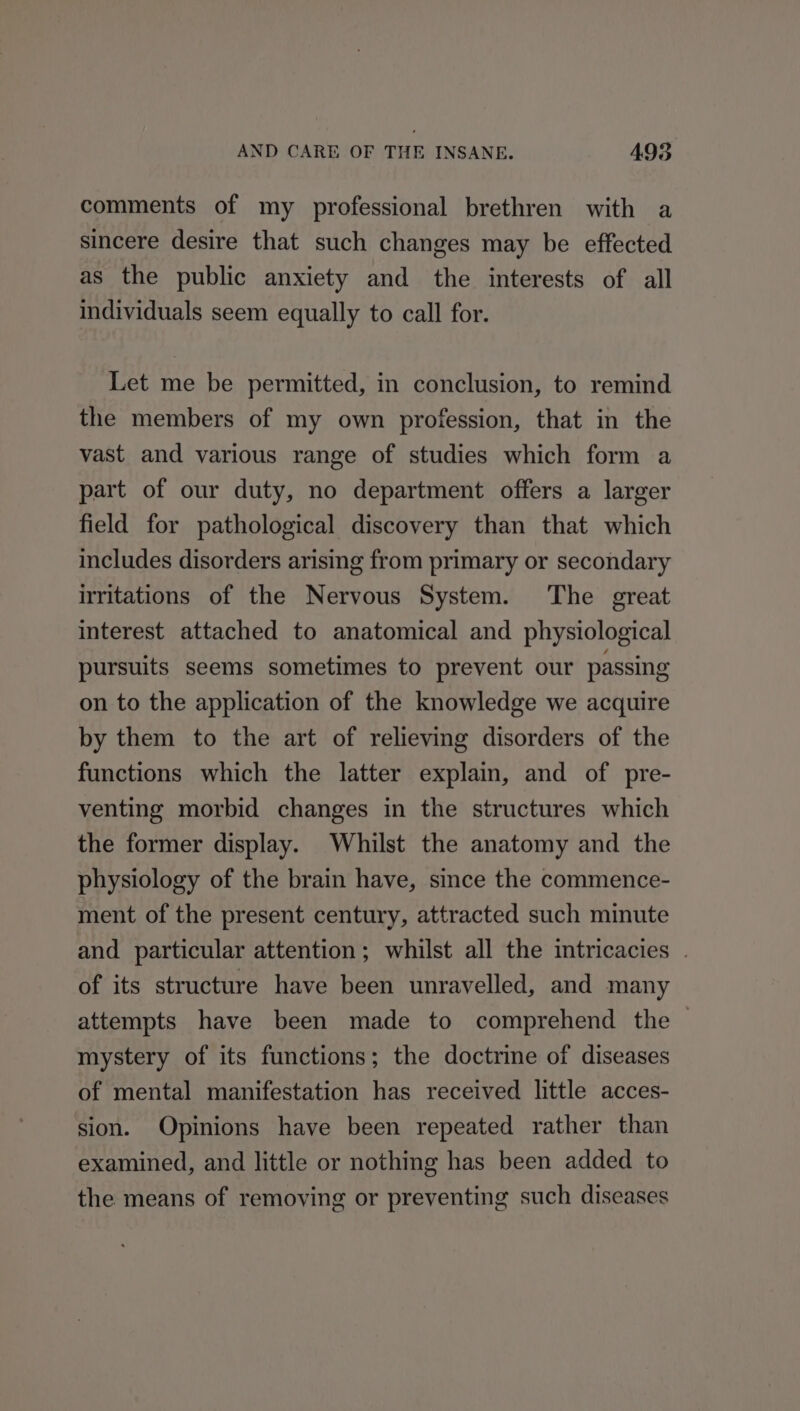 comments of my professional brethren with a sincere desire that such changes may be effected as the public anxiety and the interests of all individuals seem equally to call for. Let me be permitted, in conclusion, to remind the members of my own profession, that in the vast and various range of studies which form a part of our duty, no department offers a larger field for pathological discovery than that which includes disorders arising from primary or secondary irritations of the Nervous System. The great interest attached to anatomical and physiological pursuits seems sometimes to prevent our passing on to the application of the knowledge we acquire by them to the art of relieving disorders of the functions which the latter explain, and of pre- venting morbid changes in the structures which the former display. Whilst the anatomy and the physiology of the brain have, since the commence- ment of the present century, attracted such minute and particular attention ; whilst all the intricacies | of its structure have been unravelled, and many attempts have been made to comprehend the — mystery of its functions; the doctrine of diseases of mental manifestation has received little acces- sion. Opinions have been repeated rather than examined, and little or nothing has been added to the means of removing or preventing such diseases