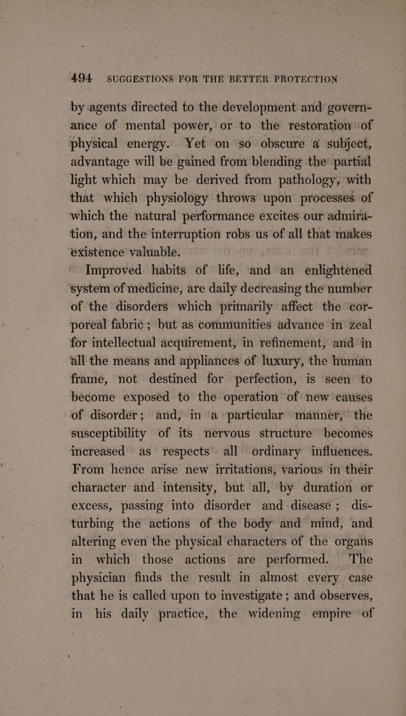 by agents directed to the development and govern- ance of mental power, or to the restoration of physical energy. Yet on so obscure a subject, advantage will be gained from blending the’ partial light which may be derived from pathology, with that which physiology throws upon processes of which the natural performance excites our admira- tion, and the interruption robs us of all that sai existence valuable. os Improved: habits of life, and an enlightened “system of medicine, are daily decreasing the number of the disorders which primarily affect the cor- poreal fabric ; but as communities advance in zeal for intellectual acquirement, in refinement, and in all the means and appliances of luxury, the human frame, not destined for perfection, is seen to become exposed to the operation of: new causes of disorder; and, in a particular manner, the susceptibility of its nervous structure becomes increased as respects’ all ordinary influences. From hence arise new irritations, various in their character and intensity, but all, by duration or excess, passing into disorder and disease ; dis- turbing the actions of the body and mind, and altering even the physical characters of the organs in which those actions are performed. The physician finds the result in almost every case that he is called upon to investigate ; and observes, in his daily practice, the widenmg~ empire of