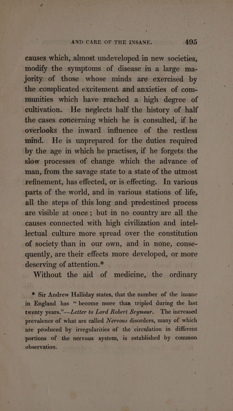 causes which, almost undeveloped in new societies, modify the symptoms of disease in a large ma- jority of those .whose minds are exercised by the complicated excitement and anxieties of com- munities which have reached a high degree of cultivation. He neglects half the history of half the cases concerning which he is consulted, if he overlooks the inward influence of the restless mind. He is unprepared for the duties required by the age in which he practises, if he forgets the slow processes of change which the advance of man, from the savage state to a state of the utmost refinement, has effected, or is effecting. In various parts of the world, and in various stations of life, all the steps of this long and predestined process are visible at once; but in no country are all the causes connected with high civilization and intel- lectual culture more spread over the constitution of society than in our own, and in none, conse- quently, are their effects more developed, or more deserving of attention.* Without the aid of medicine, the ordinary * Sir Andrew Halliday states, that the number of the insane in England has ‘“ become more than tripled during the last twenty years.”—Letter to Lord Robert Seymour. The increased prevalence of what are called Nervous disorders, many of which are produced by irregularities of the circulation in different portions of the nervous system, is established by common observation.