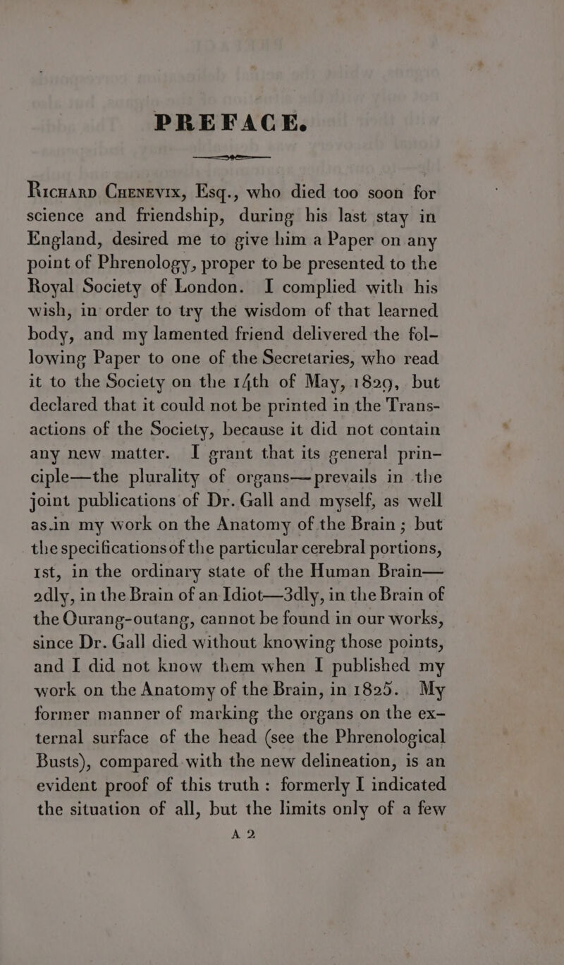 PREFACE. Ricuarp CHenevix, Esq., who died too soon for science and friendship, during his last stay in England, desired me to give him a Paper on any point of Phrenology, proper to be presented to the Royal Society of London. I complied with his wish, in order to try the wisdom of that learned body, and my lamented friend delivered the fol- lowing Paper to one of the Secretaries, who read it to the Society on the 14th of May, 1829, but declared that it could not be printed in the Trans- actions of the Society, because it did not contain any new matter. I erant that its general prin- ciple—the plurality of organs—prevails in the joint publications of Dr. Gall and myself, as well as.in my work on the Anatomy of the Brain ; but the specifications of the particular cerebral portions, Ist, in the ordinary state of the Human Brain— odly, in the Brain of an Idiot—3dly, in the Brain of the Ourang-outang, cannot be found in our works, since Dr. Gall died without knowing those points, and I did not know them when I published my work on the Anatomy of the Brain, in 1825. My former manner of marking the organs on the ex- ternal surface of the head (see the Phrenological Busts), compared with the new delineation, is an evident proof of this truth: formerly I indicated the situation of all, but the limits only of a few