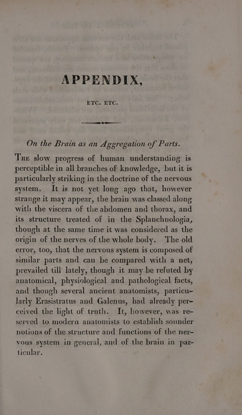 ETC. ETC. On the Brain as an Aggregation of Parts. Tue slow progress of human understanding is perceptible in all branches of knowledge, but it is particularly striking in the doctrine of the nervous system. It is not yet long ago that, however strange it may appear, the brain was classed along with the viscera of the abdomen and thorax, and its structure treated of in the Splanchnologia, though at the same time it was considered as the origin of the nerves of the whole body. The old error, too, that the nervous system is composed of similar parts and can be compared with a net, prevailed till’ lately, though it may be refuted by anatomical, physiological and pathological facts, and though several ancient anatomists, particu- Jarly Erasistratus and Galenus, had already per- ceived the light of truth. It, however, was re- served to modern anatomists to establish sounder notions of the structure and functions of the ner- vous system in geueral, and of the brain in par- ticular.