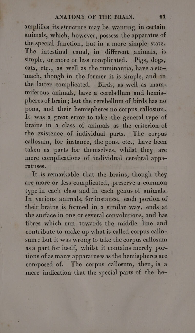 amplifies its structure may be wanting in certain animals, which, however, possess the apparatus of the special function, but in a more simple state. The intestinal canal, in different animals, is simple, or more or less complicated. Pigs, dogs, cats, etc., as well as the ruminantia, have a sto- mach, though in the former it is simple, and in the latter complicated. Birds, as well as mam- miferous animals, have a cerebellum and hemis- pheres of brain; but the cerebellum of birds has no pons, and their hemispheres no corpus callosum. It was a great error to take the general type of brains in a class of animals as the criterion of the existence of individual parts. The corpus callosum, for instance, the pons, etc., have been taken as parts for themselves, whilst they are mere complications of individual cerebral appa- ratuses. It is remarkable that the brains, though they are more or less complicated, preserve a common type in each class and in each genus of animals. In various animals, for instance, each portion of their brains is formed in a similar way, ends at the surface in one or several convolutions, and has fibres which run towards the middle line and contribute to make up what is called corpus callo- sum ; but it was wrong to take the corpus callosum asa part for itself, whilst it contains merely por- tions of as many apparatusesas the hemispheres are composed of. The corpus callosum, then, is a mere indication that the special parts of the he-