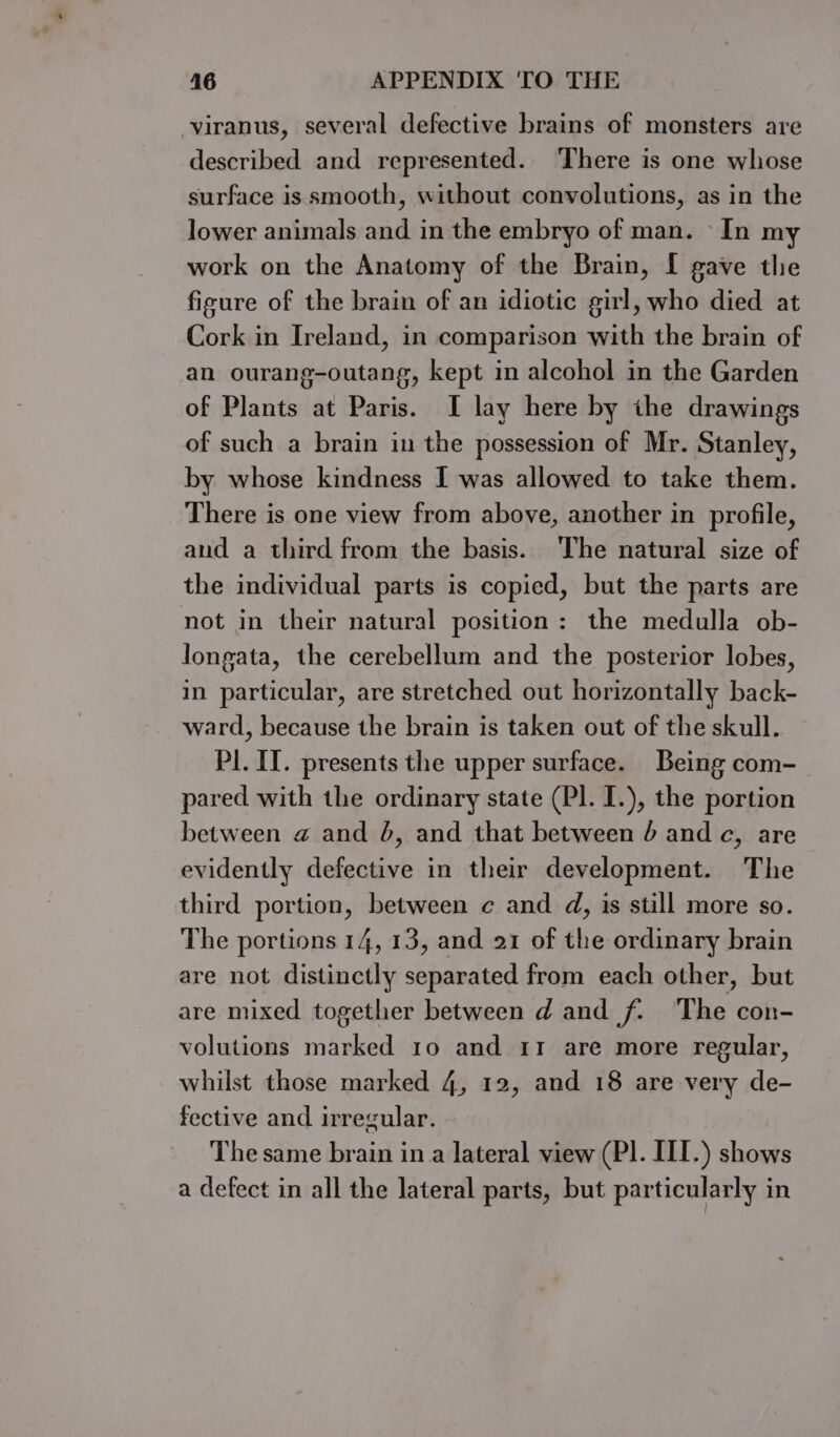 -viranus, several defective brains of monsters are described and represented. There is one whose surface is smooth, without convolutions, as in the lower animals and in the embryo of man. In my work on the Anatomy of the Brain, I gave the figure of the brain of an idiotic girl, who died at Cork in Ireland, in comparison with the brain of an ourang-outang, kept in alcohol in the Garden of Plants at Paris. I lay here by the drawings of such a brain in the possession of Mr. Stanley, by whose kindness I was allowed to take them. There is one view from above, another in profile, and a third from the basis. The natural size of the individual parts is copied, but the parts are not in their natural position: the medulla ob- longata, the cerebellum and the posterior lobes, in particular, are stretched out horizontally back- ward, because the brain is taken out of the skull. Pl. II. presents the upper surface. Being com- pared with the ordinary state (Pl. I.), the portion between a and 4, and that between 4 and c, are evidently defective in their development. The third portion, between c and d, is still more so. The portions 14, 13, and 21 of the ordinary brain are not distinctly separated from each other, but are mixed together between d and f. ‘The con- volutions marked 10 and 11 are more regular, whilst those marked 4, 12, and 18 are very de- fective and irregular. The same brain in a lateral view (PI. III.) shows a defect in all the lateral parts, but particularly in