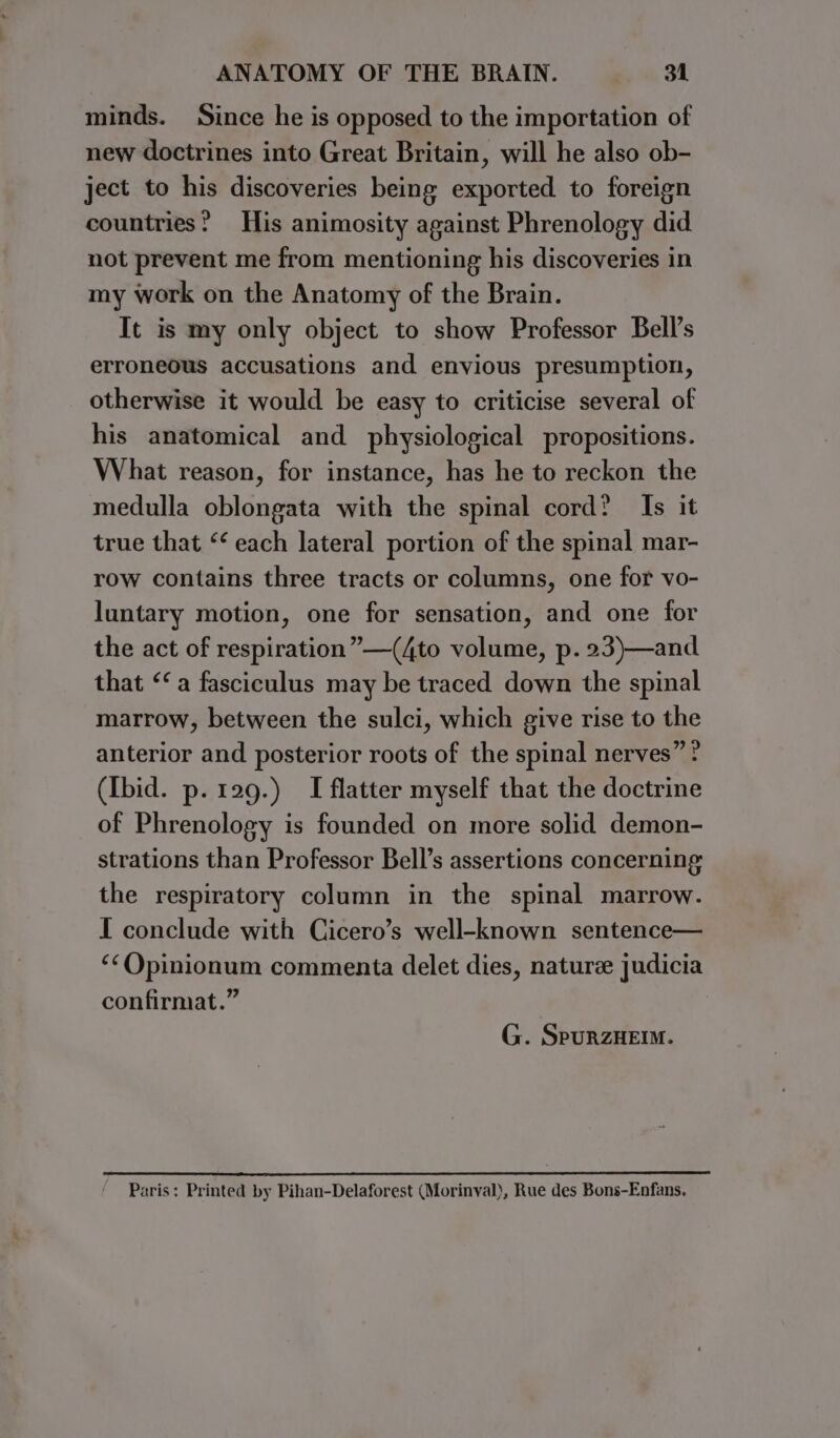 minds. Since he is opposed to the importation of new doctrines into Great Britain, will he also ob- ject to his discoveries being exported to foreign countries? His animosity against Phrenology did not prevent me from mentioning his discoveries in my work on the Anatomy of the Brain. It is my only object to show Professor Bell’s erroneous accusations and envious presumption, otherwise it would be easy to criticise several of his anatomical and physiological propositions. What reason, for instance, has he to reckon the medulla oblongata with the spinal cord? Is it true that ‘ each lateral portion of the spinal mar- row contains three tracts or columns, one for vo- luntary motion, one for sensation, and one for the act of respiration” —(4to volume, p. 23)—and that “a fasciculus may be traced down the spinal marrow, between the sulci, which give rise to the anterior and posterior roots of the spinal nerves” ? (Ibid. p. 129.) I flatter myself that the doctrine of Phrenology is founded on more solid demon- strations than Professor Bell’s assertions concerning the respiratory column in the spinal marrow. I conclude with Cicero’s well-known sentence— ‘¢Opinionum commenta delet dies, nature judicia confirmat.” G. SpurzHEIM. Paris: Printed by Pihan-Delaforest (Morinyal), Rue des Bons-Enfans.