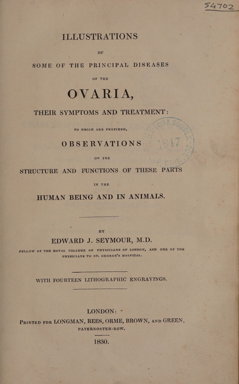 S4 70D ILLUSTRATIONS OF SOME OF THE PRINCIPAL DISEASES OF THE OVARIA, THEIR SYMPTOMS AND TREATMENT: a ~~ TO WHICH ARE PREFIXED, OBSERVATIONS: = (247 | ~ ON THE | STRUCTURE AND FUNCTIONS OF THESE PARTS HUMAN BEING AND IN ANIMALS. BY EDWARD J. SEYMOUR, M.D. FELLOW OF THE ROYAL COLLEGE OF PHYSICIANS OF LONDON, AND ONE OF THE PHYSICIANS TO ST. GEORGE’S HOSPITAL. WITH FOURTEEN LITHOGRAPHIC ENGRAVINGS. LONDON: * Printep ror LONGMAN, REES, ORME, BROWN, Anp GREEN, PATERNOSTER-ROW. —-— 1830.