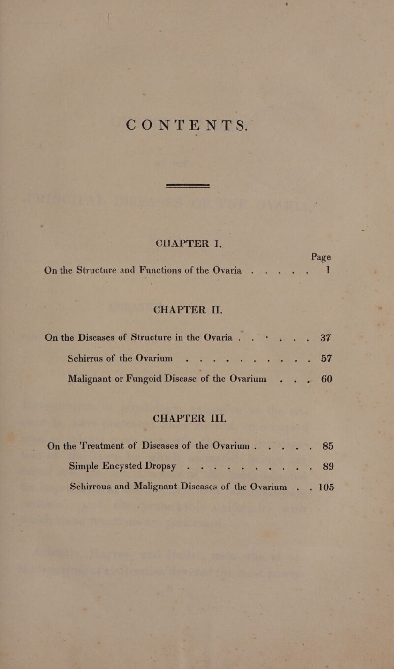 CONTENTS. CHAPTER I. On the Structure and Functions of the Ovaria CHAPTER I. On the Diseases of Structure in the Ovaria . Schirrus of the Ovarium Malignant or Fungoid Disease of the Ovarium CHAPTER III. On the Treatment of Diseases of the Ovarium . Simple Encysted Dropsy Schirrous and Malignant Diseases of the Ovarium Page 37 57 60 85 89