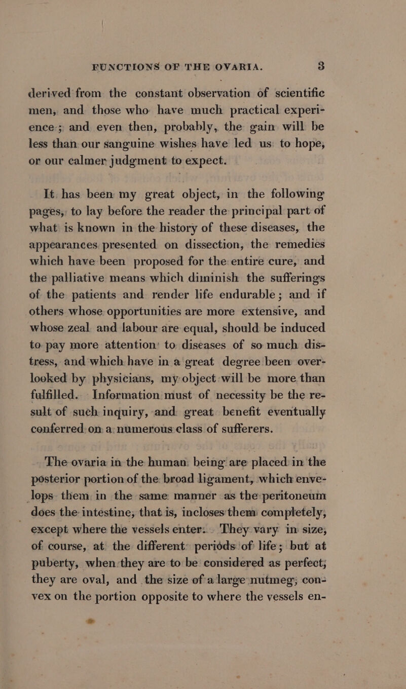 derived from the constant observation of scientific men, and those who have much practical experi- ence’; and even then, probably, the gain will be less than our sanguine wishes have led us: to hope, or our calmer judgment to expect. It. has been my great object, in the following pages, to lay before the reader the principal part of what is known in the history of these diseases, the appearances presented on dissection, the remedies which have been proposed for the entire cure, and the palliative means which diminish the sufferings of the patients and render life endurable ; and if others whose. opportunities are more extensive, and whose zeal and labour are equal, should: be induced to pay more attention’ to diseases of so much dis- tress, and which have in a great degree been over- looked by physicians, my object will be more than fulfilled. Information must of necessity be the re- sult of such inquiry, and great benefit eventually conferred. on a: numerous class of sufferers. The ovaria in the human: being are placed in the posterior portion of the: broad ligament, which enve- lops them in the same manner as the peritoneum does the: intestine, that is, incloses them: completely, except where the vessels enter: They vary im size, of course, at the different: periods of: life; but at puberty, when-they are to be considered as perfect; they are oval, and _the size ofa large nutmeg; con- vex on the portion opposite to where the vessels en-